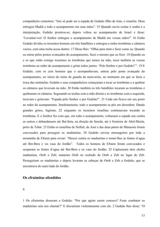 13
companheiro comentou: “Isto só pode ser a espada de Gedeão filho de Joás, o israelita. Deus
entregou Madiã e todo o acampamento em suas mãos”. 15 Quando ouviu contar o sonho e a
interpretação, Gedeão prostrou-se; depois voltou ao acampamento de Israel e disse:
“Levantai-vos! O Senhor entregou o acampamento de Madiã em vossas mãos!” 16 Então
Gedeão dividiu os trezentos homens em três batalhões e entregou a todos trombetas e cântaros
vazios, com uma tocha acesa dentro. 17 Disse-lhes: “Olhai para mim e fazei como eu. Quando
eu entrar pelos postos avançados do acampamento, fazei o mesmo que eu fizer. 18 Quando eu
e os que estão comigo tocarmos as trombetas que temos na mão, tocai também as vossas
trombetas ao redor do acampamento e gritai todos juntos: ‘Pelo Senhor e por Gedeão!’”. 19 E
Gedeão, com os cem homens que o acompanhavam, entrou pelo posto avançado do
acampamento, no início do turno de guarda da meia-noite, no momento em que se fazia a
troca das sentinelas. Gedeão e seus companheiros começaram a tocar as trombetas e a quebrar
os cântaros que levavam na mão. 20 Então também os três batalhões tocaram as trombetas e
quebraram os cântaros. Segurando as tochas com a mão direita e as trombetas com a esquerda,
tocavam e gritavam: “Espada pelo Senhor e por Gedeão!”. 21 Cada um ficava em seu posto
ao redor do acampamento. Imediatamente, todo o acampamento se pôs em desordem. Dando
grandes gritos, fugiram, 22 enquanto os trezentos israelitas continuavam tocando as
trombetas. E o Senhor fez com que, em todo o acampamento, voltassem a espada uns contra
os outros e debandassem até Bet-Seta, na direção de Sereda, até à fronteira de Abel-Meula,
perto de Tebat. 23 Então os israelitas de Neftali, de Aser e das duas partes de Manassés foram
convocados para perseguir os madianitas. 24 Gedeão enviou mensageiros por toda a
montanha de Efraim para avisar: “Descei contra os madianitas e tomai-lhes as fontes d´agua
até Bet-Bera e os vaus do Jordão”. Todos os homens de Efraim foram convocados e
ocuparam as fontes d´agua até Bet-Bera e os vaus do Jordão. 25 Capturaram dois chefes
madianitas, Oreb e Zeb; mataram Oreb no rochedo de Oreb e Zeb no lagar de Zeb.
Perseguiram os madianitas e depois levaram as cabeças de Oreb e Zeb a Gedeão, que se
encontrava do outro lado do Jordão.
Os efraimitas ofendidos
8
1 Os efraimitas disseram a Gedeão: “Por que agiste assim conosco? Foste combater os
madianitas sem nos chamar?” E discutiram violentamente com ele. 2 Gedeão lhes disse: “O
 