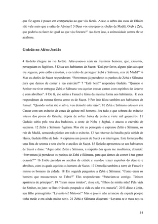 14
que fiz agora é pouco em comparação ao que vós fazeis. Acaso a sobra das uvas de Efraim
não vale mais que a safra de Abiezer? 3 Deus vos entregou os chefes de Madiã, Oreb e Zeb;
que poderia eu fazer de igual ao que vós fizestes?” Ao dizer isso, a animosidade contra ele se
acalmou.
Gedeão no Além-Jordão
4 Gedeão chegou ao rio Jordão. Atravessou-o com os trezentos homens, que, exaustos,
perseguiam os fugitivos. 5 Disse aos habitantes de Sucot: “Dai, por favor, alguns pães aos que
me seguem, pois estão exaustos, e eu tenho de perseguir Zebá e Sálmana, reis de Madiã”. 6
Mas os chefes de Sucot responderam: “Porventura já prendeste os punhos de Zebá e Sálmana
para que demos de comer a teu exército?” 7 “Está bem!” respondeu Gedeão. “Quando o
Senhor me tiver entregue Zebá e Sálmana vou açoitar vossas carnes com espinhos do deserto
e com abrolhos”. 8 De lá, ele subiu a Fanuel e falou da mesma forma aos habitantes. E eles
responderam da mesma forma como os de Sucot. 9 Por isso falou também aos habitantes de
Fanuel: “Quando voltar são e salvo, vou demolir esta torre”. 10 Zebá e Sálmana estavam em
Carcar com um exército de cerca de quinze mil homens. Era tudo o que sobrara do exército
inteiro dos povos do Oriente, depois de sofrer baixa de cento e vinte mil guerreiros. 11
Gedeão subiu pela rota dos beduínos, a oeste de Noba e Jegbaá, e atacou o exército de
surpresa. 12 Zebá e Sálmana fugiram. Mas ele os perseguiu e capturou Zebá e Sálmana, os
reis de Madiã, semeando pânico em todo o exército. 13 Ao retornar da batalha pela subida de
Hares, Gedeão filho de Joás 14 capturou um jovem de Sucot e o interrogou. Este forneceu-lhe
uma lista de setenta e sete chefes e anciãos de Sucot. 15 Gedeão apresentou-se aos habitantes
de Sucot e disse: “Aqui estão Zebá e Sálmana, a respeito dos quais me insultastes, dizendo:
‘Porventura já prendeste os punhos de Zebá e Sálmana, para que demos de comer à tua gente
exausta?’” 16 Então prendeu os anciãos da cidade e mandou trazer espinhos do deserto e
abrolhos, com os quais açoitou os homens de Sucot. 17 Demoliu também a torre de Fanuel e
matou os homens da cidade. 18 Em seguida perguntou a Zebá e Sálmana: “Como eram os
homens que massacrastes no Tabor?” Eles responderam: “Pareciam-se contigo. Tinham
aparência de príncipes”. 19 “Eram meus irmãos”, disse ele, “filhos de minha mãe! Pela vida
do Senhor, eu juro: se lhes tivésseis poupado a vida eu não vos mataria”. 20 E disse a Jeter,
seu filho primogênito: “Levanta-te! Mata-os!” Mas o jovem não arrancou da espada porque
tinha medo e era ainda muito novo. 21 Zebá e Sálmana disseram: “Levanta-te e mata-nos tu
 