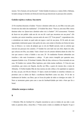 15
mesmo. Tal o homem, tal sua bravura!”. Então Gedeão levantou-se e matou Zebá e Sálmana,
levando consigo os broches em forma de meia-lua que decoravam os pescoços dos camelos.
Gedeão rejeita a realeza. Sua morte
22 Os israelitas disseram a Gedeão: “Exerce o domínio sobre nós, tu, teu filho e teu neto, pois
livraste-nos das mãos dos madianitas”. 23 Gedeão lhes disse: “Nem eu, nem meu filho vamos
dominar sobre vos. Quem tem o domínio sobre vós é o Senhor”. 24 E acrescentou: “Gostaria
de fazer-vos um pedido: cada um de vós me dê o anel que encontrou em sua presa”. (Os
vencidos, por serem ismaelitas, usavam anéis de ouro.) 25 ”Com prazer!”, responderam eles,
e estenderam um manto no qual cada um jogou o anel de sua presa. 26 Os anéis de ouro
requisitados totalizaram quase vinte quilos de ouro, sem contar os broches em forma de meia-
lua, os brincos e as vestes de púrpura que os reis de Madiã usavam, nem as coleiras que
estavam nos pescoços dos camelos. 27 Gedeão fez com tudo isso um efod, objeto de culto,
que colocou em Efra, sua cidade. Todo o Israel veio ali cometer idolatria diante do efod. Foi
isso que causou a ruína a Gedeão e sua casa. 28 Os madianitas ficaram submetidos aos
israelitas e não mais levantaram a cabeça. O país esteve tranqüilo por quarenta anos,
enquanto Gedeão vivia. 29 Jerobaal- Gedeão, filho de Joás, retirou-se e ficou morando em sua
casa. 30 Gedeão teve setenta filhos legítimos, pois tinha muitas mulheres. 31 Uma de suas
concubinas, que estava em Siquém, deu-lhe um filho, a quem ele mesmo deu o nome de
Abimelec. 32 Enfim Gedeão filho de Joás morreu em alta velhice e foi sepultado no sepulcro
de Joás, seu pai, em Efra de Abiezer. 33 Após a morte de Gedeão os israelitas voltaram a se
prostituir com os ídolos de Baal e escolheram Baal-Berit como seu deus. 34 Já não se
lembraram do Senhor, seu Deus, que os livrou do poder de todos os inimigos em redor. 35
Nem se mostraram gratos para com a casa de Jerobaal-Gedeão por todo o bem que fez a
Israel.
Abimelec usurpa a realeza
9
1 Abimelec filho de Jerobaal foi a Siquém encontrar-se com os irmãos de sua mãe e com
todos os parentes dela, e disse-lhes: 2 “Falai assim a todos os cidadãos de Siquém: O que é
 