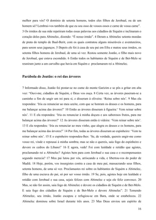 16
melhor para vós? O domínio de setenta homens, todos eles filhos de Jerobaal, ou de um
homem só? Lembrai-vos também de que eu sou osso de vossos ossos e carne de vossa carne”.
3 Os irmãos de sua mãe repetiram todas essas palavras aos cidadãos de Siquém e inclinaram o
coração deles para Abimelec, dizendo: “É nosso irmão”. 4 Deram a Abimelec setenta moedas
de prata do templo de Baal-Berit, com os quais contratou alguns miseráveis e aventureiros,
para serem seus jagunços. 5 Depois ele foi à casa de seu pai em Efra e matou seus irmãos, os
setenta filhos homens de Jerobaal, de uma só vez. Restou somente Joatão, o filho mais novo
de Jerobaal, que estava escondido. 6 Então todos os habitantes de Siquém e de Bet-Melo se
reuniram junto a um carvalho que havia em Siquém e proclamaram rei a Abimelec.
Parábola de Joatão: o rei das árvores
7 Informado disso, Joatão foi postar-se no cume do monte Garizim e se pôs a gritar em alta
voz: “Ouvi-me, cidadãos de Siquém, e Deus vos ouça. 8 Certa vez, as árvores puseram-se a
caminho a fim de ungir um rei para si, e disseram à oliveira: ‘Reina sobre nós’. 9 Mas ela
respondeu: ‘Iria eu renunciar ao meu azeite, com que se honram os deuses e os homens, para
me balançar acima das árvores?’ 10 Então as árvores disseram à figueira:‘ Vem reinar sobre
nós’. 11 E ela respondeu: ‘Iria eu renunciar à minha doçura e aos saborosos frutos, para me
balançar acima das árvores?’ 12 As árvores disseram então à videira: ‘Vem reinar sobre nós’.
13 E ela respondeu: ‘Iria eu renunciar ao meu vinho, que alegra os deuses e os homens, para
me balançar acima das árvores?’ 14 Por fim, todas as árvores disseram ao espinheiro: ‘Vem tu
reinar sobre nós’. 15 E o espinheiro respondeu-lhes: ‘Se, de verdade, quereis ungir-me como
vosso rei, vinde e repousai à minha sombra; mas se não o quereis, saia fogo do espinheiro e
devore os cedros do Líbano!’ 16 E agora, vede! Foi com lealdade e retidão que agistes,
proclamando rei a Abimelec? Agistes bem para com Jerobaal e sua casa e o recompensastes
segundo merecia? 17 Meu pai lutou por vós, arriscando a vida, e libertou-vos do poder de
Madiã. 18 Hoje, porém, vos insurgistes contra a casa de meu pai, massacrando seus filhos,
setenta homens, de uma só vez. Proclamastes rei sobre os habitantes de Siquém a Abimelec,
filho de uma escrava do pai, só por ser vosso irmão. 19 Se, pois, agistes hoje em lealdade e
retidão com Jerobaal e sua casa, sejais felizes com Abimelec e seja ele feliz convosco. 20
Mas, se não for assim, saia fogo de Abimelec e devore os cidadãos de Siquém e de Bet-Melo.
E saia fogo dos cidadãos de Siquém e de Bet-Melo e devore Abimelec”. 21 Temendo
Abimelec, seu irmão, Joatão escapou e refugiou-se em Bara, onde se estabeleceu. 22
Abimelec dominou sobre Israel durante três anos. 23 Mas Deus enviou um espírito de
 