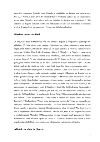 17
desordem e semeou a discórdia entre Abimelec e os cidadãos de Siquém, que começaram a
traí-lo. 24 Assim, a morte cruel dos setenta filhos de Jerobaal e a efusão do seu sangue devia
recair sobre Abimelec, seu irmão, e sobre os cidadãos de Siquém, que o ajudaram. 25 Os
cidadãos de Siquém armaram contra ele emboscadas no alto das montanhas e cometiam
roubos, despojando os que passavam. E Abimelec foi informado disso.
Desafio e derrota de Gaal
26 Ora, Gaal filho de Obed veio com seus irmãos a Siquém e conquistou a confiança dos
cidadãos. 27 Estes saíram pelos campos, vindimaram as vinhas e pisaram as uvas; depois
organizaram festejos, entraram no templo de seu deus, comendo e bebendo, e amaldiçoando
Abimelec. 28 Gaal filho de Obed bradava: “Quem é Abimelec – e Siquém –, para que o
sirvamos? Não são o filho de Jerobaal e seu intendente, Zebul, servos dos homens de Hemor,
o pai de Siquém? Por que nós deveríamos servi-lo? 29 Quem me dera ter poder sobre este
povo, para eliminar Abimelec. Eu lhe diria: ‘Ajunta um exército numeroso e vem!’” 30 Ora,
Zebul, prefeito da cidade, ouvindo o que Gaal tinha dito, ficou extremamente irado. 31
Enviou secretamente mensageiros a Abimelec, dizendo: “Olha, Gaal filho de Obed e seus
irmãos vieram a Siquém e estão instigando a cidade contra ti. 32 Portanto, sai de noite com as
tropas que estão contigo e fica escondido no campo. 33 De manhã cedo, ao nascer do sol, cai
sobre a cidade. Quando Gaal e suas tropas estiverem saindo contra ti, faze com ele o que tuas
mãos conseguirem!”. 34 Abimelec levantou-se então, de noite, com todo o seu exército, e pôs
emboscadas em quatro lugares junto de Siquém. 35 Gaal filho de Obed saiu e ficou parado à
entrada da porta da cidade. Abimelec, por sua vez, saiu das emboscadas com todo o seu
exército. 36 Quando Gaal viu aquela gente, disse a Zebul: “Olha, uma multidão vem descendo
dos montes”. Zebul respondeulhe: “Estás vendo a sombra dos montes como se fossem
homens”. 37 Gaal replicou: “Não, é gente que desce do Umbigo da Terra e um esquadrão que
vem pelo caminho do carvalho do adivinho”. 38 Então Zebul disse-lhe: “Onde está a tua
língua valente, tu que dizias: ‘Quem é Abimelec, para que nós o sirvamos?’ Não é este o povo
que tu desprezavas? Sai e combate contra ele”. 39 Saiu, pois, Gaal, à vista do povo de Siquém
e combateu contra Abimelec. 40 Mas Abimelec pôs-se a perseguir Gaal, que escapou. Muitos
tombaram ao tentar alcançar a porta da cidade. 41 Abimelec deteve-se em Aruma, e Zebul
expulsou da cidade Gaal e seus irmãos, que não puderam mais morar em Siquém.
Abimelec se vinga de Siquém
 