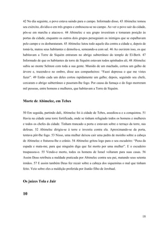 18
42 No dia seguinte, o povo estava saindo para o campo. Informado disso, 43 Abimelec tomou
seu exército, dividiu-o em três grupos e emboscou-se no campo. Ao ver o povo sair da cidade,
pôs-se em marcha e atacou-o. 44 Abimelec e seu grupo investiram e tomaram posição às
portas da cidade, enquanto os outros dois grupos perseguiam os inimigos que se espalhavam
pelo campo e os desbarataram. 45 Abimelec lutou todo aquele dia contra a cidade e, depois de
tomá-la, matou seus habitantes e demoliu-a, semeando-a com sal. 46 Ao ouvirem isso, os que
habitavam a Torre de Siquém entraram no abrigo subterrâneo do templo de El-Berit. 47
Informado de que os habitantes da torre de Siquém estavam todos apinhados ali, 48 Abimelec
subiu ao monte Selmon com toda a sua gente. Munido de um machado, cortou um galho de
árvore e, trazendo-o no ombro, disse aos companheiros: “Fazei depressa o que me vistes
fazer”. 49 Então cada um deles cortou rapidamente um galho; depois, seguindo seu chefe,
cercaram o abrigo subterrâneo e puseram-lhe fogo. Por causa da fumaça e do fogo morreram
mil pessoas, entre homens e mulheres, que habitavam a Torre de Siquém.
Morte de Abimelec, em Tebes
50 Em seguida, partindo dali, Abimelec foi à cidade de Tebes, assediou-a e a conquistou. 51
Havia na cidade uma torre fortificada, onde se tinham refugiado todos os homens e mulheres
e todos os chefes da cidade. Tinham trancado a porta e estavam sobre o terraço da torre, nas
defesas. 52 Abimelec dirigiu-se à torre e investiu contra ela. Aproximando-se da porta,
tentava pôr-lhe fogo. 53 Nisso, uma mulher deixou cair uma pedra de moinho sobre a cabeça
de Abimelec e fraturou-lhe o crânio. 54 Abimelec gritou logo para o seu escudeiro: “Puxa da
espada e mata-me, para que ninguém diga que fui morto por uma mulher”. E o escudeiro
traspassou-o. 55 Vendo-o morto, todos os homens de Israel voltaram para suas casas. 56
Assim Deus retribuiu a maldade praticada por Abimelec contra seu pai, matando seus setenta
irmãos. 57 E assim também Deus fez recair sobre a cabeça dos siquemitas o mal que tinham
feito. Veio sobre eles a maldição proferida por Joatão filho de Jerobaal.
Os juízes Tola e Jair
10
 