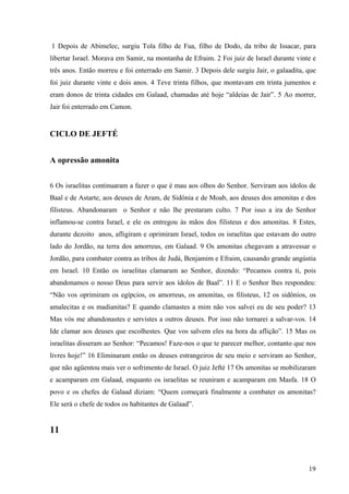 19
1 Depois de Abimelec, surgiu Tola filho de Fua, filho de Dodo, da tribo de Issacar, para
libertar Israel. Morava em Samir, na montanha de Efraim. 2 Foi juiz de Israel durante vinte e
três anos. Então morreu e foi enterrado em Samir. 3 Depois dele surgiu Jair, o galaadita, que
foi juiz durante vinte e dois anos. 4 Teve trinta filhos, que montavam em trinta jumentos e
eram donos de trinta cidades em Galaad, chamadas até hoje “aldeias de Jair”. 5 Ao morrer,
Jair foi enterrado em Camon.
CICLO DE JEFTÉ
A opressão amonita
6 Os israelitas continuaram a fazer o que é mau aos olhos do Senhor. Serviram aos ídolos de
Baal e de Astarte, aos deuses de Aram, de Sidônia e de Moab, aos deuses dos amonitas e dos
filisteus. Abandonaram o Senhor e não lhe prestaram culto. 7 Por isso a ira do Senhor
inflamou-se contra Israel, e ele os entregou às mãos dos filisteus e dos amonitas. 8 Estes,
durante dezoito anos, afligiram e oprimiram Israel, todos os israelitas que estavam do outro
lado do Jordão, na terra dos amorreus, em Galaad. 9 Os amonitas chegavam a atravessar o
Jordão, para combater contra as tribos de Judá, Benjamim e Efraim, causando grande angústia
em Israel. 10 Então os israelitas clamaram ao Senhor, dizendo: “Pecamos contra ti, pois
abandonamos o nosso Deus para servir aos ídolos de Baal”. 11 E o Senhor lhes respondeu:
“Não vos oprimiram os egípcios, os amorreus, os amonitas, os filisteus, 12 os sidônios, os
amalecitas e os madianitas? E quando clamastes a mim não vos salvei eu de seu poder? 13
Mas vós me abandonastes e servistes a outros deuses. Por isso não tornarei a salvar-vos. 14
Ide clamar aos deuses que escolhestes. Que vos salvem eles na hora da aflição”. 15 Mas os
israelitas disseram ao Senhor: “Pecamos! Faze-nos o que te parecer melhor, contanto que nos
livres hoje!” 16 Eliminaram então os deuses estrangeiros de seu meio e serviram ao Senhor,
que não agüentou mais ver o sofrimento de Israel. O juiz Jefté 17 Os amonitas se mobilizaram
e acamparam em Galaad, enquanto os israelitas se reuniram e acamparam em Masfa. 18 O
povo e os chefes de Galaad diziam: “Quem começará finalmente a combater os amonitas?
Ele será o chefe de todos os habitantes de Galaad”.
11
 