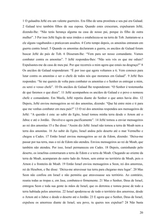 20
1 O galaadita Jefté era um valente guerreiro. Era filho de uma prostituta e seu pai era Galaad.
2 Galaad teve também filhos de sua esposa. Quando estes cresceram, expulsaram Jefté,
dizendo-lhe: “Não terás herança alguma na casa de nosso pai, porque és filho de outra
mulher”. 3 Por isso Jefté fugiu de seus irmãos e estabeleceu-se na terra de Tob. Juntaram-se a
ele alguns vagabundos e praticavam assaltos. 4 Certo tempo depois, os amonitas entraram em
guerra contra Israel. 5 Quando os amonitas declararam a guerra, os anciãos de Galaad foram
buscar Jefté do país de Tob. 6 Disseram-lhe: “Vem para ser nosso comandante. Vamos
combater contra os amonitas”. 7 Jefté respondeu-lhes: “Não sois vós os que me odiais?
Expulsastes-me da casa de meu pai. Por que recorreis a mim agora que estais na desgraça?” 8
Os anciãos de Galaad responderam: “É por isso que agora voltamos a ti. Vem conosco para
lutar contra os amonitas e ser o chefe de todos nós que moramos em Galaad”. 9 Jefté lhes
respondeu: “Se me quereis de volta para combater os amonitas e o Senhor os entregar a mim,
eu serei o vosso chefe”. 10 Os anciãos de Galaad lhe responderam: “O Senhor é testemunha
de que faremos o que dizes”. 11 Jefté acompanhou os anciãos de Galaad e o povo o nomeou
chefe e comandante. Em Masfa, Jefté repetiu diante do Senhor o que antes havia dito. 12
Depois, Jefté enviou mensageiros ao rei dos amonitas, dizendo: “Que há entre mim e ti para
que me venhas combater em meu país?” 13 O rei dos amonitas respondeu aos mensageiros de
Jefté: “A questão é esta: ao subir do Egito, Israel tomou minha terra desde o Arnon até o
Jaboc e até o Jordão. Devolve-o agora pacificamente”. 14 Jefté tornou a enviar mensageiros
ao rei dos amonitas 15 e lhe disse: “Assim diz Jefté: Israel não tomou a terra de Moab nem a
terra dos amonitas. 16 Ao subir do Egito, Israel andou pelo deserto até o mar Vermelho e
chegou a Cades. 17 Então Israel enviou mensageiros ao rei de Edom, dizendo: ‘Deixa-me
passar por tua terra, mas o rei de Edom não atendeu. Enviou mensageiros ao rei de Moab, que
também não atendeu. Por isso, Israel permaneceu em Cades. 18 Depois, caminhando pelo
deserto, os israelitas contornaram a terra de Edom e a terra de Moab. Chegando ao oriente da
terra de Moab, acamparam do outro lado do Arnon, sem entrar no território de Moab, pois o
Arnon é a fronteira de Moab. 19 Então Israel enviou mensageiros a Seon, rei dos amorreus,
rei de Hesebon, e lhe disse: ‘Deixa-me atravessar tua terra para chegarao meu lugar’. 20 Mas
Seon não confiou em Israel e não permitiu que atravessasse seu território. Ao contrário,
reuniu todas as tropas e, em Jasa, combateu-o firmemente. 21 Mas o Senhor, Deus de Israel,
entregou Seon e toda sua gente às mãos de Israel, que os derrotou e tomou posse de todo a
terra habitada pelos amorreus. 22 Israel apoderou-se de todo o território dos amorreus, desde
o Arnon até o Jaboc e desde o deserto até o Jordão. 23 E agora que o Senhor, Deus de Israel,
expulsou os amorreus diante de Israel, seu povo, tu queres nos expulsar? 24 Não basta
 