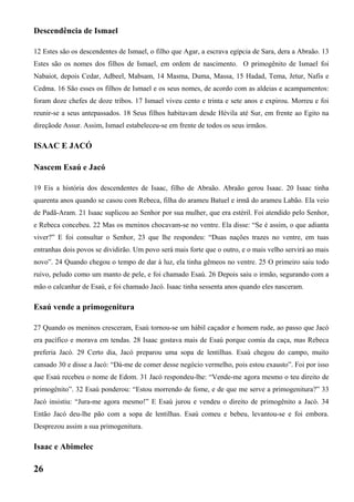 Descendência de Ismael
12 Estes são os descendentes de Ismael, o filho que Agar, a escrava egípcia de Sara, dera a Abraão. 13
Estes são os nomes dos filhos de Ismael, em ordem de nascimento. O primogênito de Ismael foi
Nabaiot, depois Cedar, Adbeel, Mabsam, 14 Masma, Duma, Massa, 15 Hadad, Tema, Jetur, Nafis e
Cedma. 16 São esses os filhos de Ismael e os seus nomes, de acordo com as aldeias e acampamentos:
foram doze chefes de doze tribos. 17 Ismael viveu cento e trinta e sete anos e expirou. Morreu e foi
reunir-se a seus antepassados. 18 Seus filhos habitavam desde Hévila até Sur, em frente ao Egito na
direçãode Assur. Assim, Ismael estabeleceu-se em frente de todos os seus irmãos.
ISAAC E JACÓ
Nascem Esaú e Jacó
19 Eis a história dos descendentes de Isaac, filho de Abraão. Abraão gerou Isaac. 20 Isaac tinha
quarenta anos quando se casou com Rebeca, filha do arameu Batuel e irmã do arameu Labão. Ela veio
de Padã-Aram. 21 Isaac suplicou ao Senhor por sua mulher, que era estéril. Foi atendido pelo Senhor,
e Rebeca concebeu. 22 Mas os meninos chocavam-se no ventre. Ela disse: “Se é assim, o que adianta
viver?” E foi consultar o Senhor, 23 que lhe respondeu: “Duas nações trazes no ventre, em tuas
entranhas dois povos se dividirão. Um povo será mais forte que o outro, e o mais velho servirá ao mais
novo”. 24 Quando chegou o tempo de dar à luz, ela tinha gêmeos no ventre. 25 O primeiro saiu todo
ruivo, peludo como um manto de pele, e foi chamado Esaú. 26 Depois saiu o irmão, segurando com a
mão o calcanhar de Esaú, e foi chamado Jacó. Isaac tinha sessenta anos quando eles nasceram.
Esaú vende a primogenitura
27 Quando os meninos cresceram, Esaú tornou-se um hábil caçador e homem rude, ao passo que Jacó
era pacífico e morava em tendas. 28 Isaac gostava mais de Esaú porque comia da caça, mas Rebeca
preferia Jacó. 29 Certo dia, Jacó preparou uma sopa de lentilhas. Esaú chegou do campo, muito
cansado 30 e disse a Jacó: “Dá-me de comer desse negócio vermelho, pois estou exausto”. Foi por isso
que Esaú recebeu o nome de Edom. 31 Jacó respondeu-lhe: “Vende-me agora mesmo o teu direito de
primogênito”. 32 Esaú ponderou: “Estou morrendo de fome, e de que me serve a primogenitura?” 33
Jacó insistiu: “Jura-me agora mesmo!” E Esaú jurou e vendeu o direito de primogênito a Jacó. 34
Então Jacó deu-lhe pão com a sopa de lentilhas. Esaú comeu e bebeu, levantou-se e foi embora.
Desprezou assim a sua primogenitura.
Isaac e Abimelec
26
 