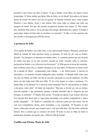 21
possuíres o que Camos, teu deus, te legou? O que o Senhor, nosso Deus, nos legou é nossa
propriedade. 25 Serás melhor que Balac filho de Sefor, rei de Moab? Reivindicou ele algum
direito de Israel? Ou entrou com ele em guerra? 26 Durante trezentos anos, Israel ocupou
Hesebon e suas aldeias, Aroer e suas aldeias, bem como todas as cidades que estão nas
margens do Arnon. Por que não tentaste recuperá-las durante esse tempo? 27 Não cometi,
pois, nenhuma falta contra ti. És tu que ages mal comigo, declarando-me a guerra. O Senhor é
quem julga. Julgue ele hoje entre os israelitas e os amonitas”. 28 Mas o rei dos amonitas não
deu ouvidos à mensagem que Jefté lhe enviou.
A promessa de Jefté
29 O espírito do Senhor veio sobre Jefté, e este, atravessando Galaad e Manassés, passou por
Masfa de Galaad, de onde marchou contra os amonitas. 30 Jefté fez um voto ao Senhor,
dizendo: “Se entregares os amonitas em minhas mãos, 31 a primeira pessoa que sair da porta
de minha casa para vir ao meu encontro, quando eu voltar vencedor sobre os amonitas,
pertencerá ao Senhor e eu a oferecerei em holocausto”. 32 Jefté passou às terras dos amonitas
para combater contra eles, e o Senhor entregou-os em suas mãos. 33 Derrotou-os desde Aroer
até a entrada de Menit – conquistando vinte cidades – e até Abel-Carmim. A derrota foi
estrondosa, e os amonitas ficaram subjugados pelos israelitas. 34 Quando Jefté voltou para
sua casa em Masfa, sua filha veio-lhe ao encontro, dançando ao som do tamborim. Era filha
única; ele não tinha outro filho nem filha. 35 Ao vê-la, rasgou as vestes e exclamou: “Ai,
minha filha, tu me abalaste! És a causa da minha desgraça! Pois fiz uma promessa ao Senhor
e não posso voltar atrás”. 36 Então ela respondeu: “Meu pai, se fizeste um voto ao Senhor,
trata-me segundo o que prometeste, porque o Senhor concedeu que te vingasses de teus
inimigos, os amonitas”. 37 Depois, disse ao pai: “Concede-me apenas o que te peço: deixa-me
livre durante dois meses para ir vagar pelas montanhas com minhas companheiras e chorar
minha virgindade”. – 38 “Podes ir”, respondeu ele, e deixou-a partir por dois meses. Ela foi
com suas companheiras chorar, pelas montanhas, a sua virgindade. 39 Passados os dois
meses, voltou para seu pai, que cumpriu nela o voto que tinha feito. Ela não tinha conhecido
homem. Daí o costume que se conserva em Israel: 40 todos os anos as filhas de Israel se
juntam para chorarem, por quatro dias, a filha de Jefté de Galaad.
Conflito com Efraim. Morte de Jefté
 