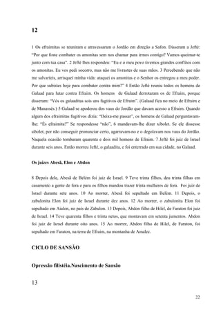 22
12
1 Os efraimitas se reuniram e atravessaram o Jordão em direção a Safon. Disseram a Jefté:
“Por que foste combater os amonitas sem nos chamar para irmos contigo? Vamos queimar-te
junto com tua casa”. 2 Jefté lhes respondeu: “Eu e o meu povo tivemos grandes conflitos com
os amonitas. Eu vos pedi socorro, mas não me livrastes de suas mãos. 3 Percebendo que não
me salvaríeis, arrisquei minha vida: ataquei os amonitas e o Senhor os entregou a meu poder.
Por que subistes hoje para combater contra mim?” 4 Então Jefté reuniu todos os homens de
Galaad para lutar contra Efraim. Os homens de Galaad derrotaram os de Efraim, porque
disseram: “Vós os galaaditas sois uns fugitivos de Efraim”. (Galaad fica no meio de Efraim e
de Manassés.) 5 Galaad se apoderou dos vaus do Jordão que davam acesso a Efraim. Quando
algum dos efraimitas fugitivos dizia: “Deixa-me passar”, os homens de Galaad perguntavam-
lhe: “És efraimita?” Se respondesse “não”, 6 mandavam-lhe dizer xibolet. Se ele dissesse
sibolet, por não conseguir pronunciar certo, agarravam-no e o degolavam nos vaus do Jordão.
Naquela ocasião tombaram quarenta e dois mil homens de Efraim. 7 Jefté foi juiz de Israel
durante seis anos. Então morreu Jefté, o galaadita, e foi enterrado em sua cidade, no Galaad.
Os juízes Abesã, Elon e Abdon
8 Depois dele, Abesã de Belém foi juiz de Israel. 9 Teve trinta filhos, deu trinta filhas em
casamento a gente de fora e para os filhos mandou trazer trinta mulheres de fora. Foi juiz de
Israel durante sete anos. 10 Ao morrer, Abesã foi sepultado em Belém. 11 Depois, o
zabulonita Elon foi juiz de Israel durante dez anos. 12 Ao morrer, o zabulonita Elon foi
sepultado em Aialon, no país de Zabulon. 13 Depois, Abdon filho de Hilel, de Faraton foi juiz
de Israel. 14 Teve quarenta filhos e trinta netos, que montavam em setenta jumentos. Abdon
foi juiz de Israel durante oito anos. 15 Ao morrer, Abdon filho de Hilel, de Faraton, foi
sepultado em Faraton, na terra de Efraim, na montanha de Amalec.
CICLO DE SANSÃO
Opressão filistéia.Nascimento de Sansão
13
 