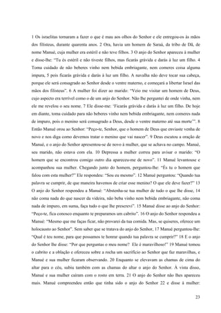 23
1 Os israelitas tornaram a fazer o que é mau aos olhos do Senhor e ele entregou-os às mãos
dos filisteus, durante quarenta anos. 2 Ora, havia um homem de Saraá, da tribo de Dã, de
nome Manué, cuja mulher era estéril e não teve filhos. 3 O anjo do Senhor apareceu à mulher
e disse-lhe: “Tu és estéril e não tiveste filhos, mas ficarás grávida e darás à luz um filho. 4
Toma cuidado de não beberes vinho nem bebida embriagante, nem comeres coisa alguma
impura, 5 pois ficarás grávida e darás à luz um filho. A navalha não deve tocar sua cabeça,
porque ele será consagrado ao Senhor desde o ventre materno, e começará a libertar Israel das
mãos dos filisteus”. 6 A mulher foi dizer ao marido: “Veio me visitar um homem de Deus,
cujo aspecto era terrível como o de um anjo do Senhor. Não lhe perguntei de onde vinha, nem
ele me revelou o seu nome. 7 Ele disse-me: ‘Ficarás grávida e darás à luz um filho. De hoje
em diante, toma cuidado para não beberes vinho nem bebida embriagante, nem comeres nada
de impuro, pois o menino será consagrado a Deus, desde o ventre materno até sua morte’”. 8
Então Manué orou ao Senhor: “Peço-te, Senhor, que o homem de Deus que enviaste venha de
novo e nos diga como devemos tratar o menino que vai nascer”. 9 Deus escutou a oração de
Manué, e o anjo do Senhor apresentou-se de novo à mulher, que se achava no campo. Manué,
seu marido, não estava com ela. 10 Depressa a mulher correu para avisar o marido: “O
homem que se encontrou comigo outro dia apareceu-me de novo”. 11 Manué levantouse e
acompanhou sua mulher. Chegando junto do homem, perguntou-lhe: “És tu o homem que
falou com esta mulher?” Ele respondeu: “Sou eu mesmo”. 12 Manué perguntou: “Quando tua
palavra se cumprir, de que maneira havemos de criar esse menino? O que ele deve fazer?” 13
O anjo do Senhor respondeu a Manué: “Abstenha-se tua mulher de tudo o que lhe disse, 14
não coma nada do que nascer da videira, não beba vinho nem bebida embriagante, não coma
nada de impuro, em suma, faça tudo o que lhe prescrevi”. 15 Manué disse ao anjo do Senhor:
“Peço-te, fica conosco enquanto te preparamos um cabrito”. 16 O anjo do Senhor respondeu a
Manué: “Mesmo que me faças ficar, não provarei da tua comida. Mas, se quiseres, oferece um
holocausto ao Senhor”. Sem saber que se tratava do anjo do Senhor, 17 Manué perguntou-lhe:
“Qual é teu nome, para que possamos te honrar quando tua palavra se cumprir?” 18 E o anjo
do Senhor lhe disse: “Por que perguntas o meu nome? Ele é maravilhoso!” 19 Manué tomou
o cabrito e a oblação e ofereceu sobre a rocha um sacrifício ao Senhor que faz maravilhas, e
Manué e sua mulher ficaram observando. 20 Enquanto se elevavam as chamas de cima do
altar para o céu, subiu também com as chamas do altar o anjo do Senhor. À vista disso,
Manué e sua mulher caíram com o rosto em terra. 21 O anjo do Senhor não lhes apareceu
mais. Manué compreendeu então que tinha sido o anjo do Senhor 22 e disse à mulher:
 