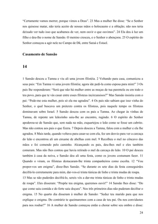 24
“Certamente vamos morrer, porque vimos a Deus”. 23 Mas a mulher lhe disse: “Se o Senhor
nos quisesse matar, não teria aceito de nossas mãos o holocausto e a oblação; não nos teria
deixado ver tudo isso que acabamos de ver, nem ouvir o que ouvimos”. 24 Ela deu à luz um
filho e deu-lhe o nome de Sansão. O menino cresceu, e o Senhor o abençoou. 25 O espírito do
Senhor começou a agir nele no Campo de Dã, entre Saraá e Estaol.
Casamento de Sansão
14
1 Sansão desceu a Tamna e viu ali uma jovem filistéia. 2 Voltando para casa, comunicou a
seus pais: “Em Tamna vi uma jovem filistéia; agora ide pedi-la como esposa para mim!” 3 Os
pais lhe responderam: “Será que não há mulher entre as moças de tua parentela ou em todo o
teu povo, para que te vás casar entre esses filisteus incircunsisos?” Mas Sansão insistiu com o
pai: “Pede-me esta mulher, pois só ela me agradou”. 4 Os pais não sabiam que isso vinha do
Senhor, o qual buscava um pretexto contra os filisteus, pois naquele tempo os filisteus
dominavam sobre Israel. 5 Sansão desceu com os pais a Tamna. Ao chegar às vinhas de
Tamna, de repente um leãozinho saiu-lhe ao encontro, rugindo. 6 O espírito do Senhor
apoderou-se de Sansão que, sem nada na mão, esquartejou o leão como se fosse um cabrito.
Mas não contou aos pais o que fizera. 7 Depois desceu a Tamna, falou com a mulher e ela lhe
agradou. 8 Mais tarde, quando voltava para casar-se com ela, fez um desvio para ver a carcaça
do leão e encontrou ali um enxame de abelhas com mel. 9 Recolheu o mel no côncavo das
mãos e foi comendo pelo caminho. Alcançando os pais, deu-lhes mel e eles também
comeram. Mas não lhes contou que havia retirado o mel da carcaça do leão. 10 O pai desceu
também à casa da noiva, e Sansão deu ali uma festa, como os jovens costumam fazer. 11
Quando o viram, os filisteus destacaram-lhe trinta companheiros como escolta. 12 “Vou
propor-vos um enigma”, disse-lhes Sansão. “Se durante os sete dias da festa conseguirdes
decifrá-lo corretamente para mim, dar-vos-ei trinta túnicas de linho e trinta mudas de roupa.
13 Mas se não puderdes decifrá-lo, sereis vós a dar-me trinta túnicas de linho e trinta mudas
de roupa”. Eles disseram: “Propõe teu enigma, queremos ouvir!” 14 Sansão lhes disse: “Do
que come saiu comida e do forte saiu doçura”. Nos três primeiros dias não puderam decifrar o
enigma. 15 No quarto dia disseram à mulher de Sansão: “Seduz teu marido para que nos
explique o enigma. Do contrário te queimaremos com a casa de teu pai. Ou nos convidastes
para nos roubar?” 16 A mulher de Sansão começou então a chorar sobre seu ombro e disse:
 
