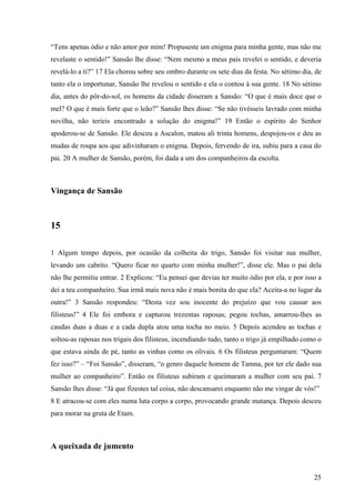 25
“Tens apenas ódio e não amor por mim! Propuseste um enigma para minha gente, mas não me
revelaste o sentido!” Sansão lhe disse: “Nem mesmo a meus pais revelei o sentido, e deveria
revelá-lo a ti?” 17 Ela chorou sobre seu ombro durante os sete dias da festa. No sétimo dia, de
tanto ela o importunar, Sansão lhe revelou o sentido e ela o contou à sua gente. 18 No sétimo
dia, antes do pôr-do-sol, os homens da cidade disseram a Sansão: “O que é mais doce que o
mel? O que é mais forte que o leão?” Sansão lhes disse: “Se não tivésseis lavrado com minha
novilha, não teríeis encontrado a solução do enigma!” 19 Então o espírito do Senhor
apoderou-se de Sansão. Ele desceu a Ascalon, matou ali trinta homens, despojou-os e deu as
mudas de roupa aos que adivinharam o enigma. Depois, fervendo de ira, subiu para a casa do
pai. 20 A mulher de Sansão, porém, foi dada a um dos companheiros da escolta.
Vingança de Sansão
15
1 Algum tempo depois, por ocasião da colheita do trigo, Sansão foi visitar sua mulher,
levando um cabrito. “Quero ficar no quarto com minha mulher!”, disse ele. Mas o pai dela
não lhe permitiu entrar. 2 Explicou: “Eu pensei que devias ter muito ódio por ela, e por isso a
dei a teu companheiro. Sua irmã mais nova não é mais bonita do que ela? Aceita-a no lugar da
outra!” 3 Sansão respondeu: “Desta vez sou inocente do prejuízo que vou causar aos
filisteus!” 4 Ele foi embora e capturou trezentas raposas; pegou tochas, amarrou-lhes as
caudas duas a duas e a cada dupla atou uma tocha no meio. 5 Depois acendeu as tochas e
soltou-as raposas nos trigais dos filisteus, incendiando tudo, tanto o trigo já empilhado como o
que estava ainda de pé, tanto as vinhas como os olivais. 6 Os filisteus perguntaram: “Quem
fez isso?” – “Foi Sansão”, disseram, “o genro daquele homem de Tamna, por ter ele dado sua
mulher ao companheiro”. Então os filisteus subiram e queimaram a mulher com seu pai. 7
Sansão lhes disse: “Já que fizestes tal coisa, não descansarei enquanto não me vingar de vós!”
8 E atracou-se com eles numa luta corpo a corpo, provocando grande matança. Depois desceu
para morar na gruta de Etam.
A queixada de jumento
 
