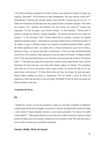 26
9 Os filisteus subiram, acamparam em Judá e fizeram uma incursão na região de Lequi, que
significa “Queixada”. 10 Os homens de Judá perguntaram: “Por que subistes contra nós?”
Responderam: “Subimos para prender Sansão, para fazer-lhe o mesmo que ele nos fez”. 11
Então três mil homens de Judá desceram até a gruta de Etam e disseram a Sansão: “Não sabes
que estamos sob o domínio dos filisteus? Por que fizeste isso conosco?” Sansão lhes
respondeu: “Eu lhes fiz pagar o que fizeram comigo”. 12 Eles disseram: “Viemos para te
prender e entregar aos filisteus”. Sansão respondeu: “Só jurai-me que não me ireis matar vós
mesmos”. 13 Eles disseram: “Não! Viemos apenas para te prender e entregar. De maneira
alguma te queremos matar”. Amarraram-no com duas cordas novas e o retiraram da gruta. 14
Ao chegar a Lequi, os filisteus vieram a seu encontro com gritos de guerra. Então o espírito
do Senhor apoderou-se dele e as cordas sobre os braços tornaram-se como fios de linho a
queimar no fogo, e as amarras das mãos se desfizeram. 15 Havia ali uma queixada de burro
recém-morto. Ele estendeu a mão, agarrou-a e com ela matou mil homens. 16 Depois Sansão
disse: “Com uma queixada de burro eu os amontoei, com uma queixada de burro, mil homens
matei”. 17 Dizendo isto, jogou fora a queixada e chamou aquele lugar Ramat Lequi, Alto da
Queixada. 18 Como estivesse com muita sede, Sansão suplicou ao Senhor: “Tu concedeste
pelas mãos de teu servo esta grande vitória. Agora, porém, vou morrer de sede ou cair nas
mãos desses incircunsisos!” 19 Deus abriu então um fosso em Lequi, do qual saiu água.
Sansão bebeu, recobrou as forças e reanimou-se. Por isso deram o nome de Fonte do
Suplicante à fonte que até hoje se acha em Lequi. 20 Sansão foi juiz de Israel, no tempo dos
filisteus, durante vinte anos.
As portas de Gaza
16
1 Sansão foi a Gaza, viu ali uma prostituta e entrou na casa dela. 2 Quando os habitantes
souberam que Sansão havia chegado, cercaram-no e ficaram de emboscada na porta da cidade
a noite inteira. Ficaram tranqüilos durante a noite inteira, pensando: “Ao clarear da manhã
vamos matá-lo”. 3 Mas Sansão dormiu só até à meia noite. Então levantou-se, agarrou o duplo
portão da cidade com os dois postes e arrancou-os com ferrolhos e tudo. Pôs tudo nas costas e
levou ao alto do monte que está defronte de Hebron.
Sansão e Dalila. Morte de Sansão
 