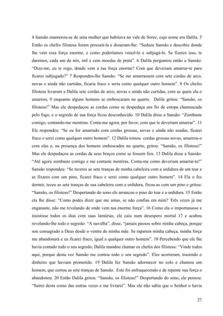 27
4 Sansão enamorou-se de uma mulher que habitava no vale de Sorec, cujo nome era Dalila. 5
Então os chefes filisteus foram procurá-la e disseram-lhe: “Seduze Sansão e descobre donde
lhe vem essa força enorme, e como poderíamos vencê-lo e subjugá-lo. Se fizeres isso, te
daremos, cada um de nós, mil e cem moedas de prata”. 6 Dalila perguntou então a Sansão:
“Dize-me, eu te rogo, donde vem a tua força enorme? Com que deveriam amarrar-te para
ficares subjugado?” 7 Respondeu-lhe Sansão: “Se me amarrassem com sete cordas de arco,
novas e ainda não curtidas, ficaria fraco e seria como qualquer outro homem”. 8 Os chefes
filisteus levaram a Dalila sete cordas de arco, novas e ainda não curtidas, com as quais ela o
amarrou, 9 enquanto alguns homens se emboscaram no quarto. Dalila gritou: “Sansão, os
filisteus!” Mas ele despedaçou as cordas como se despedaça um fio de estopa chamuscada
pelo fogo, e o segredo de sua força ficou desconhecido. 10 Dalila disse a Sansão: “Zombaste
comigo, contando-me mentiras. Conta-me agora, por favor, com que te deveriam amarrar”. 11
Ele respondeu: “Se eu for amarrado com cordas grossas, novas e ainda não usadas, ficarei
fraco e serei como qualquer outro homem”. 12 Dalila tomou cordas grossas novas, amarrou-o
com elas e, na presença dos homens emboscados no quarto, gritou: “Sansão, os filisteus!”
Mas ele despedaçou as cordas de seus braços como se fossem fios. 13 Dalila disse a Sansão:
“Até agora zombaste comigo e me contaste mentiras. Conta-me como deveriam amarrar-te!”
Sansão respondeu: “Se teceres as sete tranças de minha cabeleira com a urdidura de um tear e
as fixares com um pino, ficarei fraco e serei como qualquer outro homem”. 14 Ela o fez
dormir, teceu as sete tranças de sua cabeleira com a urdidura, fixou-as com um pino e gritou:
“Sansão, os filisteus!” Despertando do sono ele arrancou o pino do tear e a urdidura. 15 Então
ela lhe disse: “Como podes dizer que me amas, se não confias em mim? Três vezes já me
enganaste, não me revelando de onde vem tua enorme força”. 16 Como ela o importunasse e
insistisse todos os dias com suas lamúrias, ele caiu num desespero mortal 17 e acabou
revelando-lhe todo o segredo: “A navalha”, disse, “jamais passou sobre minha cabeça, porque
sou consagrado a Deus desde o ventre de minha mãe. Se raparem minha cabeça, minha força
me abandonará e eu ficarei fraco, igual a qualquer outro homem”. 18 Percebendo que ele lhe
havia contado todo o seu segredo, Dalila mandou chamar os chefes dos filisteus: “Vinde todos
aqui, porque desta vez Sansão me contou todo o seu segredo”. Eles acorreram, trazendo o
dinheiro que haviam prometido. 19 Dalila fez Sansão adormecer no colo e chamou um
homem, que cortou as sete tranças de Sansão. Este foi enfraquecendo e de repente sua força o
abandonou. 20 Então Dalila gritou: “Sansão, os filisteus!” Despertando do sono, ele pensou:
“Sairei desta como das outras vezes e me livrarei”. Mas ele não sabia que o Senhor o havia
 