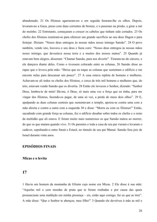 28
abandonado. 21 Os filisteus agarraram-no e em seguida furaram-lhe os olhos. Depois,
levaram-no a Gaza, preso com duas correntes de bronze, e o puseram na prisão, a girar a mó
do moinho. 22 Entretanto, começaram a crescer os cabelos que tinham sido cortados. 23 Os
chefes dos filisteus reuniram-se para oferecer um grande sacrifício ao seu deus Dagon e para
festejar. Diziam: “Nosso deus entregou às nossas mãos nosso inimigo Sansão”. 24 O povo
também, vendo isto, louvava o seu deus e fazia coro: “Nosso deus entregou às nossas mãos
nosso inimigo, que devastava nossa terra e a muitos dos nossos matou”. 25 Quando já
estavam bem alegres, disseram: “Chamai Sansão, para nos divertir”. Tiraram-no do cárcere, e
ele dançava diante deles. Como o tivessem colocado entre as colunas, 26 Sansão disse ao
rapaz que o levava pela mão: “Deixa que eu toque as colunas que sustentam o edifício e me
encoste nelas para descansar um pouco”. 27 A casa estava repleta de homens e mulheres.
Achavam-se ali todos os chefes dos filisteus, e cerca de três mil homens e mulheres que, do
teto, estavam vendo Sansão que os divertia. 28 Então ele invocou o Senhor, dizendo: “Senhor
Deus, lembra-te de mim! Dá-me, ó Deus, só mais uma vez a força que eu tinha, para me
vingar dos filisteus, fazendo-os pagar, de uma só vez, a perda de meus dois olhos”. 29 E,
apalpando as duas colunas centrais que sustentavam o templo, apoiou-se contra uma com a
mão direita e contra a outra com a esquerda 30 e disse: “Morra eu com os filisteus!” Então,
sacudindo com grande força as colunas, fez o edifício desabar sobre todos os chefes e o resto
da multidão que ali estava. E foram muito mais numerosos os que Sansão matou ao morrer,
do que os que matara quando vivo. 31 Os parentes e toda a casa de seu pai vieram e levaram o
cadáver, sepultando-o entre Saraá e Estaol, no túmulo de seu pai Manué. Sansão fora juiz de
Israel durante vinte anos.
EPISÓDIOS FINAIS
Micas e o levita
17
1 Havia um homem da montanha de Efraim cujo nome era Micas. 2 Ele disse à sua mãe:
“Aquelas mil e cem moedas de prata que te foram roubadas e por causa das quais
pronunciaste uma maldição em minha presença – eis, estão aqui comigo, fui eu que as tirei”.
A mãe disse: “Que o Senhor te abençoe, meu filho!” 3 Quando ele devolveu à mãe as mil e
 