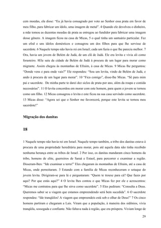 29
cem moedas, ela disse: “Eu já havia consagrado por voto ao Senhor essa prata em favor de
meu filho, para fabricar um ídolo, uma imagem de metal”. 4 Quando ele devolveu o dinheiro,
a mãe tomou as duzentas moedas de prata as entregou ao fundidor para fabricar uma imagem
desse gênero. A imagem ficou na casa de Micas, 5 o qual tinha um santuário particular. Fez
um efod e uns ídolos domésticos e consagrou um dos filhos para que lhe servisse de
sacerdote. 6 Naquele tempo não havia rei em Israel; cada um fazia o que lhe parecia melhor. 7
Ora, havia um jovem de Belém de Judá, de um clã de Judá. Ele era levita e vivia ali como
forasteiro. 8Ele saiu da cidade de Belém de Judá à procura de um lugar para morar como
migrante. Assim chegou às montanhas de Efraim, à casa de Micas. 9 Micas lhe perguntou:
“Donde vens e para onde vais?” Ele respondeu: “Sou um levita, vindo de Belém de Judá, e
ando à procura de um lugar para morar”. 10 “Fica comigo”, disse-lhe Micas. “Sê para mim
pai e sacerdote. De minha parte te darei dez siclos de prata por ano, além da roupa e comida
necessárias”. 11 O levita concordou em morar com este homem, para quem o jovem se tornou
como um filho. 12 Micas consagrou o levita e este ficou na sua casa servindo como sacerdote.
13 Micas disse: “Agora sei que o Senhor me favorecerá, porque este levita se tornou meu
sacerdote!”
Migração dos danitas
18
1 Naquele tempo não havia rei em Israel. Naquele tempo também, a tribo dos danitas estava à
procura de uma propriedade hereditária para morar, pois até aquela data não tinha recebido
nenhuma herança entre as tribos de Israel. 2 Por isso, os danitas mandaram cinco homens da
tribo, homens de elite, guerreiros de Saraá e Estaol, para percorrer e examinar a região.
Disseram-lhes: “Ide examinar a terra!” Eles chegaram às montanhas de Efraim, até a casa de
Micas, onde pernoitaram. 3 Estando com a família de Micas reconheceram o sotaque do
jovem levita. Dirigiram-se para lá e perguntaram: “Quem te trouxe para cá? Que fazes por
aqui? Por que estás aqui?” 4 O levita lhes contou o que Micas fez por ele e acrescentou:
“Micas me contratou para que lhe sirva como sacerdote”. 5 Eles pediram: “Consulta a Deus.
Queremos saber se a viagem que estamos empreendendo será bem sucedida”. 6 O sacerdote
respondeu: “Ide tranqüilos! A viagem que empreendeis está sob o olhar de Deus!” 7 Os cinco
homens partiram e chegaram a Lais. Viram que a população, à maneira dos sidônios, vivia
tranqüila, sossegada e confiante. Não faltava nada à região, que era próspera. Viviam longe de
 