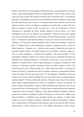 30
Sidônia e não tinham a ver com ninguém. 8 Retornaram, pois, a seus compatriotas em Saraá e
Estaol, os quais lhes perguntaram como foi. 9 Responderam: “Avante! Vamos atacá-los, pois
vimos que o país é ótimo! Não hesiteis em invadir o país e tomar posse dele. 10 Encontrareis
gente que vive tranqüila e um país muito vasto. Realmente, Deus vos entregou um lugar onde
não falta nada do que existe na terra”. 11 Seiscentos homens bem armados da tribo de Dã
partiram de Saraá e Estaol. 12 Subiram e acamparam em Cariat-Iarim, em Judá. Por isso o
lugar foi chamado “Arraial de Dã” até hoje; fica a oeste de Cariat-Iarim. 13 De lá
atravessaram as montanhas de Efraim. Quando chegaram à casa de Micas, 14 os cinco
exploradores da terra de Lais disseram aos compatriotas: “Sabíeis por acaso que naquelas
casas há um efod, ídolos domésticos e uma imagem de metal? Pensai, portando, o que deveis
fazer”. 15 Dirigiram-se então para lá, entraram na casa do jovem levita (a casa de Micas) e o
saudaram. 16 Os seiscentos homens armados da tribo de Dã estavam parados à entrada da
porta. 17 Entraram pois os cinco exploradores e pegaram a imagem de metal, o efod e os
ídolos domésticos. Enquanto isso, o sacerdote estava parado à entrada da porta junto dos
seiscentos homens armados. 18 Quando entraram na casa de Micas e tomaram a imagem, o
efod e os ídolos domésticos, o sacerdote lhes perguntou: “Que estais fazendo?” 19 Eles
responderam: “Quieto! É segredo! Vem conosco, serás nosso pai e sacerdote! Ou preferes ser
sacerdote de um santuário particular a ser sacerdote de uma tribo e um clã de Israel?” 20
Satisfeito, o sacerdote tomou o efod, os ídolos domésticos e a imagem e foi embora no meio
da tropa. 21 Continuaram caminho, colocando na frente as crianças, o gado e os bens. 22 Já
estavam longe da casa de Micas, quando seus vizinhos foram convocados e se puseram ao
encalço dos danitas, 23 gritando atrás deles. Os danitas voltaram-se e perguntaram a Micas:
“O que há contigo? Por que convocaste o povo?” 24 Ele respondeu: “Roubaste os deuses que
fiz para mim e levaste emborao sacerdote! Que me resta ainda? Como me podeis perguntar:
‘Que há contigo?’” 25 Mas os danitas lhe disseram: “Não grites mais conosco! Do contrário
alguns homens violentos poderiam cair sobre vós e perderíeis a vida, tu e tua família”. 26
Assim os danitas prosseguiram a viagem. E Micas, percebendo que eram mais fortes do que
ele, deu meia-volta e retornou para casa. 27 Então levaram o objeto que Micas havia fabricado
e aquele que fora seu sacerdote. Chegaram a Lais, àquela população sossegada e confiante,
passaram-na à espada e incendiaram a cidade. 28 Ninguém os socorreu, pois a cidade estava
longe de Sidônia e os habitantes não mantinham relação com ninguém. A cidade estava
situada no vale que se estende em direção a Bet-Roob. Os danitas reconstruíram a cidade e
nela se estabeleceram. 29 Chamaram-na Dã, segundo o nome de seu ancestral, filho de Israel.
Anteriormente, a cidade chamava-se Lais. 30 Os danitas entronizaram o ídolo. Jônatas,
 