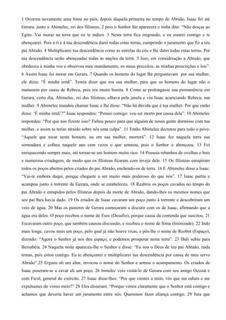 1 Ocorreu novamente uma fome no país, depois daquela primeira no tempo de Abraão. Isaac foi até
Gerara, junto a Abimelec, rei dos filisteus, 2 pois o Senhor lhe aparecera e tinha dito: “Não desças ao
Egito. Vai morar na terra que eu te indico. 3 Nesta terra fica migrando, e eu estarei contigo e te
abençoarei. Pois a ti e à tua descendência darei todas estas terras, cumprindo o juramento que fiz a teu
pai Abraão. 4 Multiplicarei tua descendência como as estrelas do céu e lhe darei todas estas terras. Por
tua descendência serão abençoadas todas as nações da terra. 5 Isso, em consideração a Abraão, que
obedeceu à minha voz e observou meu mandamento, os meus preceitos, as minhas prescrições e leis”.
6 Assim Isaac foi morar em Gerara. 7 Quando os homens do lugar lhe perguntavam por sua mulher,
ele dizia: “É minha irmã”. Temia dizer que era sua mulher, para que os homens do lugar não o
matassem por causa de Rebeca, pois era muito bonita. 8 Como se prolongasse sua permanência em
Gerara, certo dia, Abimelec, rei dos filisteus, olhava pela janela e viu Isaac acariciando Rebeca, sua
mulher. 9 Abimelec mandou chamar Isaac e lhe disse: “Não há dúvida que é tua mulher. Por que então
dizes: ‘É minha irmã’?” Isaac respondeu: “Pensei comigo: vou ser morto por causa dela”. 10 Abimelec
respondeu: “Por que nos fizeste isso? Faltou pouco para que alguém de nossa gente dormisse com tua
mulher, e assim tu terias atraído sobre nós uma culpa”. 11 Então Abimelec decretou para todo o povo:
“Aquele que tocar neste homem, ou em sua mulher, morrerá”. 12 Isaac fez naquela terra sua
semeadura e colheu naquele ano cem vezes o que semeou, pois o Senhor o abençoou. 13 Foi
enriquecendo sempre mais, até tornar-se um homem muito rico. 14 Possuía rebanhos de ovelhas e bois
e numerosa criadagem, de modo que os filisteus ficaram com inveja dele. 15 Os filisteus entupiram
todos os poços abertos pelos criados do pai Abraão, enchendo-os de terra. 16 E Abimelec disse a Isaac:
“Vai-te embora daqui, porque chegaste a ser muito mais poderoso do que nós”. 17 Isaac partiu e
acampou junto à torrente de Gerara, onde se estabeleceu. 18 Reabriu os poços cavados no tempo do
pai Abraão e entupidos pelos filisteus depois da morte de Abraão, dando-lhes os mesmos nomes que
seu pai lhes havia dado. 19 Os criados de Isaac cavaram um poço junto à torrente e descobriram um
veio de água. 20 Mas os pastores de Gerara começaram a discutir com os de Isaac, afirmando que a
água era deles. O poço recebeu o nome de Esec (Desafio), porque causa da contenda que suscitou. 21
Escavaram outro poço, que também causou discussão, e recebeu o nome de Sitna (Inimizade). 22 Indo
mais longe, cavou mais um poço, pelo qual já não houve rixas, e pôs-lhe o nome de Reobot (Espaço),
dizendo: “Agora o Senhor já nos deu espaço, e podemos prosperar nesta terra”. 23 Dali subiu para
Bersabéia. 24 Naquela noite apareceu-lhe o Senhor e disse: “Eu sou o Deus de teu pai Abraão; nada
temas, pois estou contigo. Eu te abençoarei e multiplicarei tua descendência por causa de meu servo
Abraão”.25 Ergueu ali um altar, invocou o nome do Senhor e armou o acampamento. Os criados de
Isaac puseram-se a cavar ali um poço. 26 bimelec veio visitá-lo de Gerara com seu amigo Ocozat e
com Ficol, general do exército. 27 Isaac disse-lhes: “Por que viestes a mim, vós que me odiais e me
expulsastes do vosso meio?” 28 Eles disseram: “Porque vimos claramente que o Senhor está contigo e
achamos que deveria haver um juramento entre nós. Queremos fazer aliança contigo. 29 Jura que
 