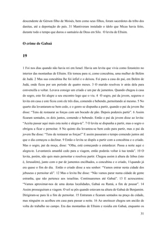 31
descendente de Gérson filho de Moisés, bem como seus filhos, foram sacerdotes da tribo dos
danitas, até a deportação do país. 31 Mantiveram instalado o ídolo que Micas havia feito,
durante todo o tempo que durou o santuário de Deus em Silo. O levita de Efraim.
O crime de Gabaá
19
1 Foi nos dias quando não havia rei em Israel. Havia um levita que vivia como forasteiro no
interior das montanhas de Efraim. Ele tomou para si, como concubina, uma mulher de Belém
de Judá. 2 Mas sua concubina lhe foi infiel e o deixou. Foi para a casa do pai, em Belém de
Judá, onde ficou por um período de quatro meses. 3 O marido resolveu ir atrás dela para
convencêla a voltar. Levava consigo um criado e um par de jumentos. Quando chegou à casa
do sogro, este foi alegre a seu encontro logo que o viu. 4 O sogro, pai da jovem, segurou o
levita em casa e este ficou com ele três dias, comendo e bebendo, pernoitando aí mesmo. 5 No
quarto dia levantaram-se bem cedo, e o genro se dispunha a partir, quando o pai da jovem lhe
disse: “Tens de restaurar as forças com um bocado de pão. Depois podereis partir”. 6 Assim
ficaram sentados, os dois juntos, comendo e bebendo. Então o pai da jovem disse ao levita:
“Aceita passar aqui mais esta noite e alegra-te”. 7 O levita se dispunha a partir, mas o sogro o
obrigou a ficar e pernoitar. 8 No quinto dia levantou-se bem cedo para partir, mas o pai da
jovem lhe disse: “Tens de restaurar as forças!” E assim passaram o tempo comendo juntos até
que o dia começou a declinar. 9 Então o levita se dispôs a partir com a concubina e o criado.
Mas o sogro, pai da moça, disse: “Olha, está começando a entardecer. Passa a noite aqui e
alegra-te. Levantareis amanhã cedo para a viagem, então poderás voltar à tua tenda”. 10 O
levita, porém, não quis mais pernoitar e resolveu partir. Chegou assim à altura de Jebus (isto
é, Jerusalém), junto com o par de jumentos encilhados, a concubina e o criado, 11quando já
era quase o fim do dia. Então o criado disse a seu senhor: “Vamos entrar nesta cidade dos
jebuseus e pernoitar ali”. 12 Mas o levita lhe disse: “Não vamos parar numa cidade de gente
estranha, que não pertence aos israelitas. Continuaremos até Gabaá”. 13 E acrescentou:
“Vamos aproximar-nos de uma destas localidades, Gabaá ou Ramá, a fim de pousar”. 14
Assim prosseguiram a viagem. O sol se pôs quando estavam na altura de Gabaá de Benjamim.
Dirigiram-se para lá a fim de pernoitar. 15 Entraram e ficaram sentados na praça da cidade,
mas ninguém os acolheu em casa para passar a noite. 16 Ao anoitecer chegou um ancião de
volta do trabalho no campo. Era das montanhas de Efraim e residia em Gabaá, enquanto os
 