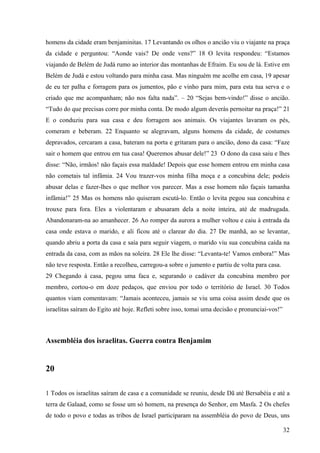 32
homens da cidade eram benjaminitas. 17 Levantando os olhos o ancião viu o viajante na praça
da cidade e perguntou: “Aonde vais? De onde vens?” 18 O levita respondeu: “Estamos
viajando de Belém de Judá rumo ao interior das montanhas de Efraim. Eu sou de lá. Estive em
Belém de Judá e estou voltando para minha casa. Mas ninguém me acolhe em casa, 19 apesar
de eu ter palha e forragem para os jumentos, pão e vinho para mim, para esta tua serva e o
criado que me acompanham; não nos falta nada”. – 20 “Sejas bem-vindo!” disse o ancião.
“Tudo do que precisas corre por minha conta. De modo algum deverás pernoitar na praça!” 21
E o conduziu para sua casa e deu forragem aos animais. Os viajantes lavaram os pés,
comeram e beberam. 22 Enquanto se alegravam, alguns homens da cidade, de costumes
depravados, cercaram a casa, bateram na porta e gritaram para o ancião, dono da casa: “Faze
sair o homem que entrou em tua casa! Queremos abusar dele!” 23 O dono da casa saiu e lhes
disse: “Não, irmãos! não façais essa maldade! Depois que esse homem entrou em minha casa
não cometais tal infâmia. 24 Vou trazer-vos minha filha moça e a concubina dele; podeis
abusar delas e fazer-lhes o que melhor vos parecer. Mas a esse homem não façais tamanha
infâmia!” 25 Mas os homens não quiseram escutá-lo. Então o levita pegou sua concubina e
trouxe para fora. Eles a violentaram e abusaram dela a noite inteira, até de madrugada.
Abandonaram-na ao amanhecer. 26 Ao romper da aurora a mulher voltou e caiu à entrada da
casa onde estava o marido, e ali ficou até o clarear do dia. 27 De manhã, ao se levantar,
quando abriu a porta da casa e saía para seguir viagem, o marido viu sua concubina caída na
entrada da casa, com as mãos na soleira. 28 Ele lhe disse: “Levanta-te! Vamos embora!” Mas
não teve resposta. Então a recolheu, carregou-a sobre o jumento e partiu de volta para casa.
29 Chegando à casa, pegou uma faca e, segurando o cadáver da concubina membro por
membro, cortou-o em doze pedaços, que enviou por todo o território de Israel. 30 Todos
quantos viam comentavam: “Jamais aconteceu, jamais se viu uma coisa assim desde que os
israelitas saíram do Egito até hoje. Refleti sobre isso, tomai uma decisão e pronunciai-vos!”
Assembléia dos israelitas. Guerra contra Benjamim
20
1 Todos os israelitas saíram de casa e a comunidade se reuniu, desde Dã até Bersabéia e até a
terra de Galaad, como se fosse um só homem, na presença do Senhor, em Masfa. 2 Os chefes
de todo o povo e todas as tribos de Israel participaram na assembléia do povo de Deus, uns
 