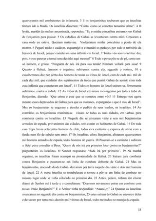 33
quatrocentos mil combatentes de infantaria. 3 E os benjaminitas souberam que os israelitas
tinham ido a Masfa. Os israelitas disseram: “Contai como se cometeu tamanho crime”. 4 O
levita, marido da mulher assassinada, respondeu: “Eu e minha concubina entramos em Gabaá
de Benjamim para pousar. 5 Os cidadãos de Gabaá se levantaram contra mim. Cercaram a
casa onde eu estava. Queriam matar-me. Violentaram minha concubina a ponto de ela
morrer. 6 Peguei então o cadáver, esquartejei-o e mandei os pedaços por todo o território da
herança de Israel, porque cometeram uma infâmia em Israel. 7 Todos vós sois israelitas: dai,
pois, vosso parecer e tomai uma decisão aqui mesmo!” 8 Todo o povo pôs-se de pé, como um
só homem, e gritou: “Ninguém de nós irá para sua tenda! Nenhum voltará para casa! 9
Quanto a Gabaá, faremos o seguinte: subiremos contra ela, segundo o sorteio, 10 e
escolheremos dez por cento dos homens de todas as tribos de Israel, cem de cada mil, mil de
cada dez mil, que cuidarão dos suprimentos da tropa que punirá Gabaá de acordo com toda
essa infâmia que cometeram em Israel”. 11 Todos os homens de Israel uniram-se, firmemente
solidários, contra a cidade. 12 As tribos de Israel enviaram mensageiros por toda a tribo de
Benjamim, dizendo: “Que crime é esse que se cometeu entre vós? 13 Entregai-nos agora
mesmo esses depravados de Gabaá para que os matemos, expurgando o que é mau de Israel”.
Mas os benjaminitas se negaram a atender o pedido de seus irmãos, os israelitas. 14 Ao
contrário, os benjaminitas reuniram-se, vindos de todas as suas cidades, em Gabaá, para
combater contra os israelitas. 15 Naquele dia se alistaram vinte e seis mil benjaminitas
armados de espada, provenientes das cidades, sem contar os habitantes de Gabaá. 16 De toda
essa tropa havia setecentos homens de elite, todos eles canhotos e capazes de atirar com a
funda num fio de cabelo sem errar. 17 Os israelitas, afora Benjamim, alistaram quatrocentos
mil homens armados de espada, todos homens de guerra. 18 Puseram-se a caminho e subiram
a Betel para consultar a Deus: “Quem de nós irá por primeiro lutar contra os benjaminitas?”
perguntaram os israelitas. O Senhor respondeu: “Judá irá por primeiro”. 19 Na manhã
seguinte, os israelitas foram acampar na proximidade de Gabaá. 20 Saíram para combater
contra Benjamim e puseram-se em linha de combate defronte de Gabaá. 21 Mas os
benjaminitas, atacando desde Gabaá, deixaram por terra naquele dia vinte e dois mil homens
de Israel. 22 A tropa israelita se restabeleceu e tornou a pôr-se em linha de combate no
mesmo lugar onde se tinha colocado no primeiro dia. 23 Antes, porém, tinham ido chorar
diante do Senhor até à tarde e o consultaram: “Devemos novamente entrar em combate com
nosso irmão Benjamim?” E o Senhor tinha respondido: “Atacai-o!” 24 Quando os israelitas
avançaram no segundo dia contra os benjaminitas, 25 estes saíram de Gabaá ao encontro deles
e deixaram por terra mais dezoito mil vítimas de Israel, todos treinados no manejo da espada.
 