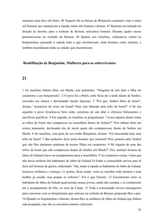 35
mataram mais dois mil deles. 46 Naquele dia as baixas de Benjamim somaram vinte e cinco
mil homens que manejavam a espada, todos eles homens valentes. 47 Bateram em retirada em
direção ao deserto, para o rochedo de Remon, seiscentos homens. Durante quatro meses
permaneceram no rochedo de Remon. 48 Quanto aos israelitas, voltaram-se contra os
benjaminitas, passando à espada tudo o que encontravam, tanto homens como animais, e
também incendiaram todas as cidades que encontravam.
Reabilitação de Benjamim. Mulheres para os sobreviventes
21
1 Os israelitas tinham feito, em Masfa, este juramento: “Ninguém de nós dará a filha em
casamento a um benjaminita”. 2 O povo foi a Betel, onde ficou até à tarde diante do Senhor,
elevando seu clamor e derramando muitas lágrimas. 3 ”Por que, Senhor Deus de Israel”,
diziam, “aconteceu tal coisa em Israel? Hoje está faltando uma tribo de Israel!” 4 No dia
seguinte o povo levantou-se bem cedo, construiu ali um altar e ofereceu holocaustos e
sacrifícios pacíficos. 5 Em seguida, os israelitas se perguntaram: “Acaso alguém dentre todas
as tribos de Israel não compareceu na assembléia diante do Senhor?” Pois tinham feito um
solene juramento, declarando réu de morte quem não comparecesse diante do Senhor em
Masfa. 6 Os israelitas, com pena de seu irmão Benjamim, diziam: “Foi descartada hoje uma
tribo de Israel! 7 Que podemos fazer pelos homens que restaram? Pois juramos pelo Senhor
que não lhes daríamos nenhuma de nossas filhas em casamento. 8 Há alguém de uma das
tribos de Israel que não compareceu diante do Senhor em Masfa?” Ora, nenhum homem de
Jabes de Galaad esteve no acampamento para a assembléia. 9 Ao contarem a tropa, viram que
não havia nenhum dos habitantes de Jabes de Galaad.10 Então a comunidade enviou para lá
doze mil homens de guerra, ordenando: “Ide, matai à espada os habitantes de Jabes de Galaad,
inclusive mulheres e crianças, 11 porém, deste modo: votai ao interdito todo homem e toda
mulher já casada, mas poupai as solteiras”. Foi o que fizeram. 12 Encontraram entre os
habitantes de Jabes de Galaad quatrocentas moças jovens, ainda não casadas, e as conduziram
até o acampamento de Silo, na terra de Canaã. 13 Toda a comunidade enviou mensageiros
para conversar com os benjaminitas que estavam no rochedo de Remon, propondo-lhes a paz.
14 Quando os benjaminitas voltaram, deram-lhes as mulheres de Jabes de Galaad que tinham
sido poupadas, mas não se encontrou número suficiente.
 