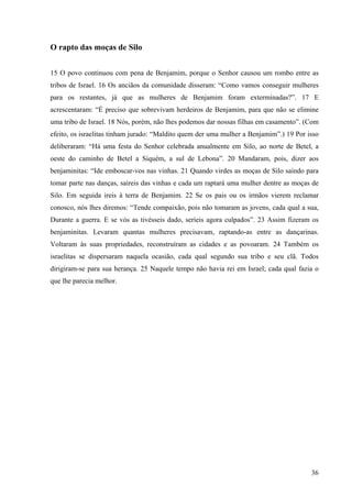 36
O rapto das moças de Silo
15 O povo continuou com pena de Benjamim, porque o Senhor causou um rombo entre as
tribos de Israel. 16 Os anciãos da comunidade disseram: “Como vamos conseguir mulheres
para os restantes, já que as mulheres de Benjamim foram exterminadas?”. 17 E
acrescentaram: “É preciso que sobrevivam herdeiros de Benjamim, para que não se elimine
uma tribo de Israel. 18 Nós, porém, não lhes podemos dar nossas filhas em casamento”. (Com
efeito, os israelitas tinham jurado: “Maldito quem der uma mulher a Benjamim”.) 19 Por isso
deliberaram: “Há uma festa do Senhor celebrada anualmente em Silo, ao norte de Betel, a
oeste do caminho de Betel a Siquém, a sul de Lebona”. 20 Mandaram, pois, dizer aos
benjaminitas: “Ide emboscar-vos nas vinhas. 21 Quando virdes as moças de Silo saindo para
tomar parte nas danças, saireis das vinhas e cada um raptará uma mulher dentre as moças de
Silo. Em seguida ireis à terra de Benjamim. 22 Se os pais ou os irmãos vierem reclamar
conosco, nós lhes diremos: “Tende compaixão, pois não tomaram as jovens, cada qual a sua,
Durante a guerra. E se vós as tivésseis dado, seríeis agora culpados”. 23 Assim fizeram os
benjaminitas. Levaram quantas mulheres precisavam, raptando-as entre as dançarinas.
Voltaram às suas propriedades, reconstruíram as cidades e as povoaram. 24 Também os
israelitas se dispersaram naquela ocasião, cada qual segundo sua tribo e seu clã. Todos
dirigiram-se para sua herança. 25 Naquele tempo não havia rei em Israel; cada qual fazia o
que lhe parecia melhor.
 