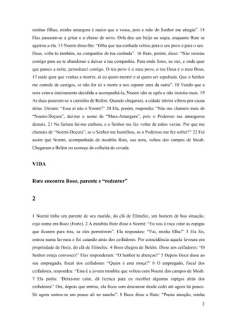 2
minhas filhas, minha amargura é maior que a vossa, pois a mão do Senhor me atingiu”. 14
Elas puseram-se a gritar e a chorar de novo. Orfa deu um beijo na sogra, enquanto Rute se
agarrou a ela. 15 Noemi disse-lhe: “Olha que tua cunhada voltou para o seu povo e para o seu
Deus, volta tu também, na companhia de tua cunhada”. 16 Rute, porém, disse: “Não insistas
comigo para eu te abandonar e deixar a tua companhia. Para onde fores, eu irei, e onde quer
que passes a noite, pernoitarei contigo. O teu povo é o meu povo, o teu Deus é o meu Deus,
17 onde quer que venhas a morrer, aí eu quero morrer e aí quero ser sepultada. Que o Senhor
me cumule de castigos, se não for só a morte a nos separar uma da outra”. 18 Vendo que a
nora estava inteiramente decidida a acompanhá-la, Noemi não se opôs e não insistiu mais. 19
As duas puseram-se a caminho de Belém. Quando chegaram, a cidade inteira vibrou por causa
delas. Diziam: “Essa aí não é Noemi?” 20 Ela, porém, respondia: “Não me chameis mais de
“Noemi-Doçura”, dai-me o nome de “Mara-Amargura”, pois o Poderoso me amargurou
demais. 21 Na fartura fui-me embora, e o Senhor me fez voltar de mãos vazias. Por que me
chamais de “Noemi-Doçura”, se o Senhor me humilhou, se o Poderoso me fez sofrer?” 22 Foi
assim que Noemi, acompanhada da moabita Rute, sua nora, voltou dos campos de Moab.
Chegaram a Belém no começo da colheita da cevada.
VIDA
Rute encontra Booz, parente e “redentor”
2
1 Noemi tinha um parente de seu marido, do clã de Elimelec, um homem de boa situação,
cujo nome era Booz (Forte). 2 A moabita Rute disse a Noemi: “Eu vou à roça catar as espigas
que ficarem para trás, se eles permitirem”. Ela respondeu: “Vai, minha filha!” 3 Ela foi,
entrou numa lavoura e foi catando atrás dos ceifadores. Por coincidência aquela lavoura era
propriedade de Booz, do clã de Elimelec. 4 Booz chegou de Belém. Disse aos ceifadores: “O
Senhor esteja convosco!” Eles responderam: “O Senhor te abençoe!” 5 Depois Booz disse ao
seu empregado, fiscal dos ceifadores: “Quem é esta moça?” 6 O empregado, fiscal dos
ceifadores, respondeu: “Esta é a jovem moabita que voltou com Noemi dos campos de Moab.
7 Ela pediu: ‘Deixa-me catar, dá licença para eu recolher algumas espigas atrás dos
ceifadores!’ Ora, depois que entrou, ela ficou sem descansar desde cedo até agora há pouco.
Só agora sentou-se um pouco ali no rancho”. 8 Booz disse a Rute: “Presta atenção, minha
 