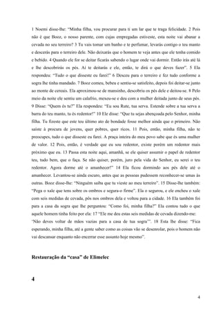 4
1 Noemi disse-lhe: “Minha filha, vou procurar para ti um lar que te traga felicidade. 2 Pois
não é que Booz, o nosso parente, com cujas empregadas estiveste, esta noite vai abanar a
cevada no seu terreiro? 3 Tu vais tomar um banho e te perfumar, levarás contigo o teu manto
e descerás para o terreiro dele. Não deixarás que o homem te veja antes que ele tenha comido
e bebido. 4 Quando ele for se deitar ficarás sabendo o lugar onde vai dormir. Então irás até lá
e lhe descobrirás os pés. Aí te deitarás e ele, então, te dirá o que deves fazer”. 5 Ela
respondeu: “Tudo o que disseste eu farei!” 6 Desceu para o terreiro e fez tudo conforme a
sogra lhe tinha mandado. 7 Booz comeu, bebeu e sentiu-se satisfeito, depois foi deitar-se junto
ao monte de cereais. Ela aproximou-se de mansinho, descobriu os pés dele e deitou-se. 8 Pelo
meio da noite ele sentiu um calafrio, mexeu-se e deu com a mulher deitada junto de seus pés.
9 Disse: “Quem és tu?” Ela respondeu: “Eu sou Rute, tua serva. Estende sobre a tua serva a
barra do teu manto, tu és redentor!” 10 Ele disse: “Que tu sejas abençoada pelo Senhor, minha
filha. Tu fizeste que este teu último ato de bondade fosse melhor ainda que o primeiro. Não
saíste à procura de jovens, quer pobres, quer ricos. 11 Pois, então, minha filha, não te
preocupes, tudo o que disseste eu farei. A praça inteira do meu povo sabe que és uma mulher
de valor. 12 Pois, então, é verdade que eu sou redentor, existe porém um redentor mais
próximo que eu. 13 Passa esta noite aqui, amanhã, se ele quiser assumir o papel de redentor
teu, tudo bem, que o faça. Se não quiser, porém, juro pela vida do Senhor, eu serei o teu
redentor. Agora dorme até o amanhecer!” 14 Ela ficou dormindo aos pés dele até o
amanhecer. Levantou-se ainda escuro, antes que as pessoas pudessem reconhecer-se umas às
outras. Booz disse-lhe: “Ninguém saiba que tu vieste ao meu terreiro”. 15 Disse-lhe também:
“Pega o xale que tens sobre os ombros e segura-o firme”. Ela o segurou, e ele encheu o xale
com seis medidas de cevada, pôs nos ombros dela e voltou para a cidade. 16 Ela também foi
para a casa da sogra que lhe perguntou: “Como foi, minha filha?” Ela contou tudo o que
aquele homem tinha feito por ela: 17 “Ele me deu estas seis medidas de cevada dizendo-me:
‘Não deves voltar de mãos vazias para a casa de tua sogra’”. 18 Esta lhe disse: “Fica
esperando, minha filha, até a gente saber como as coisas vão se desenrolar, pois o homem não
vai descansar enquanto não encerrar esse assunto hoje mesmo”.
Restauração da “casa” de Elimelec
4
 