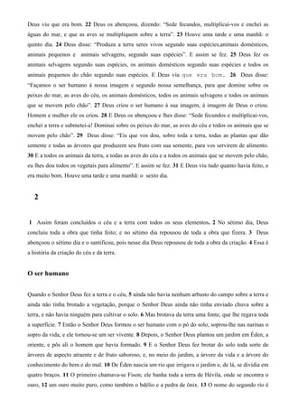 Deus viu que era bom. 22 Deus os abençoou, dizendo: “Sede fecundos, multiplicai-vos e enchei as
águas do mar, e que as aves se multipliquem sobre a terra”. 23 Houve uma tarde e uma manhã: o
quinto dia. 24 Deus disse: “Produza a terra seres vivos segundo suas espécies,animais domésticos,
animais pequenos e animais selvagens, segundo suas espécies”. E assim se fez. 25 Deus fez os
animais selvagens segundo suas espécies, os animais domésticos segundo suas espécies e todos os
animais pequenos do chão segundo suas espécies. E Deus viu que era bom. 26 Deus disse:
“Façamos o ser humano à nossa imagem e segundo nossa semelhança, para que domine sobre os
peixes do mar, as aves do céu, os animais domésticos, todos os animais selvagens e todos os animais
que se movem pelo chão”. 27 Deus criou o ser humano à sua imagem, à imagem de Deus o criou.
Homem e mulher ele os criou. 28 E Deus os abençoou e lhes disse: “Sede fecundos e multiplicai-vos,
enchei a terra e submetei-a! Dominai sobre os peixes do mar, as aves do céu e todos os animais que se
movem pelo chão”. 29 Deus disse: “Eis que vos dou, sobre toda a terra, todas as plantas que dão
semente e todas as árvores que produzem seu fruto com sua semente, para vos servirem de alimento.
30 E a todos os animais da terra, a todas as aves do céu e a todos os animais que se movem pelo chão,
eu lhes dou todos os vegetais para alimento”. E assim se fez. 31 E Deus viu tudo quanto havia feito, e
era muito bom. Houve uma tarde e uma manhã: o sexto dia.
2
1 Assim foram concluídos o céu e a terra com todos os seus elementos. 2 No sétimo dia, Deus
concluiu toda a obra que tinha feito; e no sétimo dia repousou de toda a obra que fizera. 3 Deus
abençoou o sétimo dia e o santificou, pois nesse dia Deus repousou de toda a obra da criação. 4 Essa é
a história da criação do céu e da terra.
O ser humano
Quando o Senhor Deus fez a terra e o céu, 5 ainda não havia nenhum arbusto do campo sobre a terra e
ainda não tinha brotado a vegetação, porque o Senhor Deus ainda não tinha enviado chuva sobre a
terra, e não havia ninguém para cultivar o solo. 6 Mas brotava da terra uma fonte, que lhe regava toda
a superfície. 7 Então o Senhor Deus formou o ser humano com o pó do solo, soprou-lhe nas narinas o
sopro da vida, e ele tornou-se um ser vivente. 8 Depois, o Senhor Deus plantou um jardim em Éden, a
oriente, e pôs ali o homem que havia formado. 9 E o Senhor Deus fez brotar do solo toda sorte de
árvores de aspecto atraente e de fruto saboroso, e, no meio do jardim, a árvore da vida e a árvore do
conhecimento do bem e do mal. 10 De Éden nascia um rio que irrigava o jardim e, de lá, se dividia em
quatro braços. 11 O primeiro chamava-se Fison; ele banha toda a terra de Hévila, onde se encontra o
ouro, 12 um ouro muito puro, como também o bdélio e a pedra de ônix. 13 O nome do segundo rio é
 