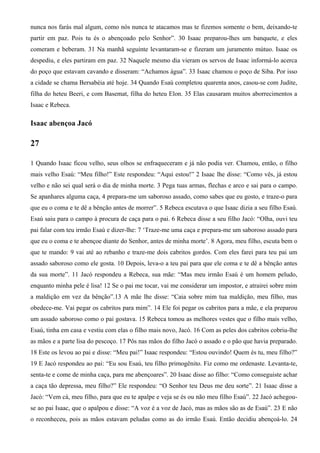 nunca nos farás mal algum, como nós nunca te atacamos mas te fizemos somente o bem, deixando-te
partir em paz. Pois tu és o abençoado pelo Senhor”. 30 Isaac preparou-lhes um banquete, e eles
comeram e beberam. 31 Na manhã seguinte levantaram-se e fizeram um juramento mútuo. Isaac os
despediu, e eles partiram em paz. 32 Naquele mesmo dia vieram os servos de Isaac informá-lo acerca
do poço que estavam cavando e disseram: “Achamos água”. 33 Isaac chamou o poço de Siba. Por isso
a cidade se chama Bersabéia até hoje. 34 Quando Esaú completou quarenta anos, casou-se com Judite,
filha do heteu Beeri, e com Basemat, filha do heteu Elon. 35 Elas causaram muitos aborrecimentos a
Isaac e Rebeca.
Isaac abençoa Jacó
27
1 Quando Isaac ficou velho, seus olhos se enfraqueceram e já não podia ver. Chamou, então, o filho
mais velho Esaú: “Meu filho!” Este respondeu: “Aqui estou!” 2 Isaac lhe disse: “Como vês, já estou
velho e não sei qual será o dia de minha morte. 3 Pega tuas armas, flechas e arco e sai para o campo.
Se apanhares alguma caça, 4 prepara-me um saboroso assado, como sabes que eu gosto, e traze-o para
que eu o coma e te dê a bênção antes de morrer”. 5 Rebeca escutava o que Isaac dizia a seu filho Esaú.
Esaú saiu para o campo à procura de caça para o pai. 6 Rebeca disse a seu filho Jacó: “Olha, ouvi teu
pai falar com teu irmão Esaú e dizer-lhe: 7 ‘Traze-me uma caça e prepara-me um saboroso assado para
que eu o coma e te abençoe diante do Senhor, antes de minha morte’. 8 Agora, meu filho, escuta bem o
que te mando: 9 vai até ao rebanho e traze-me dois cabritos gordos. Com eles farei para teu pai um
assado saboroso como ele gosta. 10 Depois, leva-o a teu pai para que ele coma e te dê a bênção antes
da sua morte”. 11 Jacó respondeu a Rebeca, sua mãe: “Mas meu irmão Esaú é um homem peludo,
enquanto minha pele é lisa! 12 Se o pai me tocar, vai me considerar um impostor, e atrairei sobre mim
a maldição em vez da bênção”.13 A mãe lhe disse: “Caia sobre mim tua maldição, meu filho, mas
obedece-me. Vai pegar os cabritos para mim”. 14 Ele foi pegar os cabritos para a mãe, e ela preparou
um assado saboroso como o pai gostava. 15 Rebeca tomou as melhores vestes que o filho mais velho,
Esaú, tinha em casa e vestiu com elas o filho mais novo, Jacó. 16 Com as peles dos cabritos cobriu-lhe
as mãos e a parte lisa do pescoço. 17 Pôs nas mãos do filho Jacó o assado e o pão que havia preparado.
18 Este os levou ao pai e disse: “Meu pai!” Isaac respondeu: “Estou ouvindo! Quem és tu, meu filho?”
19 E Jacó respondeu ao pai: “Eu sou Esaú, teu filho primogênito. Fiz como me ordenaste. Levanta-te,
senta-te e come de minha caça, para me abençoares”. 20 Isaac disse ao filho: “Como conseguiste achar
a caça tão depressa, meu filho?” Ele respondeu: “O Senhor teu Deus me deu sorte”. 21 Isaac disse a
Jacó: “Vem cá, meu filho, para que eu te apalpe e veja se és ou não meu filho Esaú”. 22 Jacó achegou-
se ao pai Isaac, que o apalpou e disse: “A voz é a voz de Jacó, mas as mãos são as de Esaú”. 23 E não
o reconheceu, pois as mãos estavam peludas como as do irmão Esaú. Então decidiu abençoá-lo. 24
 