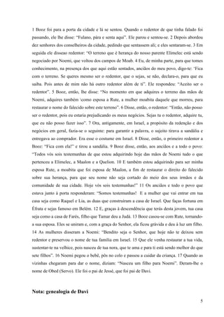 5
1 Booz foi para a porta da cidade e lá se sentou. Quando o redentor de que tinha falado foi
passando, ele lhe disse: “Fulano, pára e senta aqui”. Ele parou e sentou-se. 2 Depois abordou
dez senhores dos conselheiros da cidade, pedindo que sentassem ali; e eles sentaram-se. 3 Em
seguida ele disseao redentor: “O terreno que é herança do nosso parente Elimelec está sendo
negociado por Noemi, que voltou dos campos de Moab. 4 Eu, de minha parte, para que tomes
conhecimento, na presença dos que aqui estão sentados, anciãos do meu povo, digo-te: ‘Fica
com o terreno. Se queres mesmo ser o redentor, que o sejas, se não, declara-o, para que eu
saiba. Pois antes de mim não há outro redentor além de ti”. Ele respondeu: “Aceito ser o
redentor”. 5 Booz, então, lhe disse: “No momento em que adquires o terreno das mãos de
Noemi, adquires também como esposa a Rute, a mulher moabita daquele que morreu, para
restaurar o nome do falecido sobre este terreno”. 6 Disse, então, o redentor: “Então, não posso
ser o redentor, pois eu estaria prejudicando os meus negócios. Sejas tu o redentor, adquire tu,
que eu não posso fazer isso”. 7 Ora, antigamente, em Israel, a propósito da redenção e dos
negócios em geral, fazia-se o seguinte: para garantir a palavra, o sujeito tirava a sandália e
entregava ao comprador. Era esse o costume em Israel. 8 Disse, então, o primeiro redentor a
Booz: “Fica com ela!” e tirou a sandália. 9 Booz disse, então, aos anciãos e a todo o povo:
“Todos vós sois testemunhas de que estou adquirindo hoje das mãos de Noemi tudo o que
pertenceu a Elimelec, a Maalon e a Quelion. 10 E também estou adquirindo para ser minha
esposa Rute, a moabita que foi esposa de Maalon, a fim de restaurar o direito do falecido
sobre sua herança, para que seu nome não seja cortado do meio dos seus irmãos e da
comunidade de sua cidade. Hoje vós sois testemunhas!” 11 Os anciãos e todo o povo que
estava junto à porta responderam: “Somos testemunhas! E a mulher que vai entrar em tua
casa seja como Raquel e Lia, as duas que construíram a casa de Israel. Que faças fortuna em
Éfrata e sejas famoso em Belém. 12 E, graças à descendência que terás desta jovem, tua casa
seja como a casa de Farés, filho que Tamar deu a Judá. 13 Booz casou-se com Rute, tornando-
a sua esposa. Eles se uniram e, com a graça do Senhor, ela ficou grávida e deu à luz um filho.
14 As mulheres disseram a Noemi: “Bendito seja o Senhor, que hoje não te deixou sem
redentor e preservou o nome de tua família em Israel. 15 Que ele venha restaurar a tua vida,
sustentar-te na velhice, pois nasceu de tua nora, que te ama e para ti está sendo melhor do que
sete filhos”. 16 Noemi pegou o bebê, pôs no colo e passou a cuidar da criança. 17 Quando as
vizinhas chegaram para dar o nome, diziam: “Nasceu um filho para Noemi”. Deram-lhe o
nome de Obed (Servo). Ele foi o pai de Jessé, que foi pai de Davi.
Nota: genealogia de Davi
 