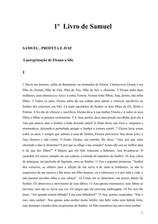 1
1º Livro de Samuel
SAMUEL , PROFETA E JUIZ
A peregrinação de Elcana a Silo
1
1 Havia um homem, sufita de Ramataim, na montanha de Efraim. Chamava-se Elcana e era
filho de Jeroam, filho de Eliú, filho de Tou, filho de Suf, o efraimita. 2 Elcana tinha duas
mulheres; uma chamava-se Ana e a outra, Fenena. Fenena tinha filhos; Ana, porém, não tinha
filhos. 3 Todos os anos, Elcana subia da sua cidade para adorar e oferecer sacrifícios ao
Senhor dos exércitos, em Silo. Lá eram sacerdotes do Senhor os dois filhos de Eli, Hofni e
Finéias. 4 No dia de oferecer o sacrifício, Elcana dava à sua mulher Fenena e a todos os seus
filhos e filhas as porções costumeiras. 5 A Ana, porém, dava uma porção escolhida, pois era a
Ana que amava, mas o Senhor a tinha deixado estéril. 6 Além disso, sua rival a magoava e
atormentava, deixando-a perturbada porque o Senhor a tornara estéril. 7 Elcana fazia assim
todos os anos, e sempre que subiam à casa do Senhor, Fenena provocava Ana desse jeito; e
Ana chorava e não comia. 8 Então, Elcana, seu marido, lhe disse: “Ana, por que estás
chorando e não te alimentas? E por que se aflige o teu coração? Acaso não sou eu melhor para
ti do que dez filhos?” 9 Depois que em Silo comeram e beberam, Ana levantou-se. O
sacerdote Eli estava sentado em sua cadeira, à entrada do santuário do Senhor. 10 Ana, cheia
de amargura, em profusão de lágrimas, orou ao Senhor. 11 Fez a seguinte promessa: “Senhor
dos exércitos, se olhares para a aflição de tua serva e de mim te lembrares, se não te
esqueceres da tua escrava e lhe deres um filho homem, eu o oferecerei a ti por toda a vida, e
não passará navalha sobre a sua cabeça”. 12 Como ela se demorasse nas preces diante do
Senhor, Eli observava o movimento de seus lábios. 13 Ana apenas murmurava: seus lábios se
moviam, mas não se ouvia sua voz. Eli julgou que ela estivesse embriagada. 14 Por isso lhe
disse: “Até quando estarás bêbada? Cura essa bebedeira!” 15 Ana, porém, respondeu: “Não é
isso, meu senhor! Sou apenas uma mulher muito infeliz; não bebi vinho nem bebida forte,
mas derramei a minha alma na presença do Senhor. 16 Não consideres tua serva uma mulher
 