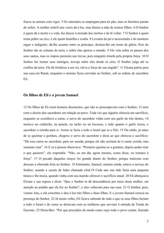 3
fracos se armam com vigor. 5 Os saturados se empregam para ter pão, mas os famintos param
de sofrer. A mulher estéril sete vezes dá à luz, mas fenece a mãe de muitos filhos. 6 O Senhor
é quem dá a morte e a vida, faz descer à morada dos mortos e de lá voltar. 7 O Senhor é quem
torna pobre ou rico, é ele quem humilha e exalta. 8 Levanta do pó o necessitado e do monturo
ergue o indigente: dá-lhe assento entre os príncipes, destina-lhe um trono de glória. Pois do
Senhor são as colunas da terra, e sobre elas apoiou o mundo. 9 Ele vela sobre os passos dos
seus santos, mas os ímpios perecem nas trevas, pois ninguém triunfa pela própria força. 10 O
Senhor faz tremer seus inimigos, troveja sobre eles desde os céus. O Senhor julga até os
confins da terra. Ele dá fortaleza a seu rei, eleva a força do seu ungido”. 11 Elcana partiu para
sua casa em Ramá, enquanto o menino ficou servindo ao Senhor, sob as ordens do sacerdote
Eli.
Os filhos de Eli e o jovem Samuel
12 Os filhos de Eli eram homens desonestos, que não se preocupavam com o Senhor, 13 nem
com o direito dos sacerdotes em relação ao povo. Toda vez que alguém oferecia um sacrifício,
enquanto se cozinhava a carne, o servo do sacerdote vinha com seu garfo de três dentes, 14
metia-o no caldeirão, na panela, no tacho ou na travessa, e tudo quanto o garfo trazia, o
sacerdote o retinha para si. Assim se fazia a todo o Israel que ia a Silo. 15 Ou então, já antes
de se queimar a gordura, chegava o servo do sacerdote e dizia ao que oferecia o sacrifício:
“Dá essa carne ao sacerdote, para ser assada, porque ele não aceitará de ti carne cozida, mas
somente crua”. 16 E se a pessoa observava: “Primeiro queime-se a gordura, depois podes tirar
o que quiseres”, ele respondia: “Não, ou me dás agora mesmo, como disse, ou tomarei à
força”. 17 O pecado daqueles moços foi grande diante do Senhor, porque tratavam com
descaso a oferenda feita ao Senhor. 18 Entretanto, Samuel, menino ainda, estava a serviço do
Senhor, usando a casula de linho chamada efod.19 Cada ano sua mãe fazia uma pequena
túnica e lhe trazia, quando vinha com seu marido oferecer o sacrifício anual. 20 Eli abençoava
Elcana e sua esposa e dizia: “Que o Senhor te dê descendência por meio desta mulher, em
atenção ao pedido que ela fez ao Senhor”, e eles voltavam para sua casa. 21 O Senhor, pois,
visitou Ana, e ela concebeu e deu à luz três filhos e duas filhas. E o jovem Samuel crescia na
presença do Senhor. 22 Já muito velho, Eli ficava sabendo de tudo o que os seus filhos faziam
a todo o Israel e de como se deitavam com as mulheres que serviam à entrada da Tenda do
Enconto. 23 Dizia-lhes: “Por que procedeis do modo como ouço todo o povo contar, fazendo
 