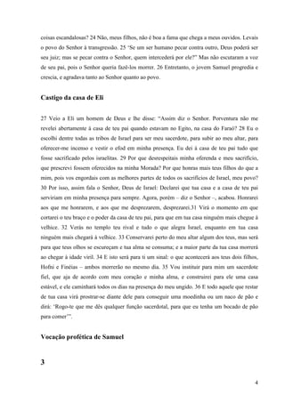 4
coisas escandalosas? 24 Não, meus filhos, não é boa a fama que chega a meus ouvidos. Levais
o povo do Senhor à transgressão. 25 ‘Se um ser humano pecar contra outro, Deus poderá ser
seu juiz; mas se pecar contra o Senhor, quem intercederá por ele?” Mas não escutaram a voz
de seu pai, pois o Senhor queria fazê-los morrer. 26 Entretanto, o jovem Samuel progredia e
crescia, e agradava tanto ao Senhor quanto ao povo.
Castigo da casa de Eli
27 Veio a Eli um homem de Deus e lhe disse: “Assim diz o Senhor. Porventura não me
revelei abertamente à casa de teu pai quando estavam no Egito, na casa do Faraó? 28 Eu o
escolhi dentre todas as tribos de Israel para ser meu sacerdote, para subir ao meu altar, para
oferecer-me incenso e vestir o efod em minha presença. Eu dei à casa de teu pai tudo que
fosse sacrificado pelos israelitas. 29 Por que desrespeitais minha oferenda e meu sacrifício,
que prescrevi fossem oferecidos na minha Morada? Por que honras mais teus filhos do que a
mim, pois vos engordais com as melhores partes de todos os sacrifícios de Israel, meu povo?
30 Por isso, assim fala o Senhor, Deus de Israel: Declarei que tua casa e a casa de teu pai
serviriam em minha presença para sempre. Agora, porém – diz o Senhor –, acabou. Honrarei
aos que me honrarem, e aos que me desprezarem, desprezarei.31 Virá o momento em que
cortarei o teu braço e o poder da casa de teu pai, para que em tua casa ninguém mais chegue à
velhice. 32 Verás no templo teu rival e tudo o que alegra Israel, enquanto em tua casa
ninguém mais chegará à velhice. 33 Conservarei perto do meu altar algum dos teus, mas será
para que teus olhos se escureçam e tua alma se consuma; e a maior parte da tua casa morrerá
ao chegar à idade viril. 34 E isto será para ti um sinal: o que acontecerá aos teus dois filhos,
Hofni e Finéias – ambos morrerão no mesmo dia. 35 Vou instituir para mim um sacerdote
fiel, que aja de acordo com meu coração e minha alma, e construirei para ele uma casa
estável, e ele caminhará todos os dias na presença do meu ungido. 36 E todo aquele que restar
de tua casa virá prostrar-se diante dele para conseguir uma moedinha ou um naco de pão e
dirá: ‘Rogo-te que me dês qualquer função sacerdotal, para que eu tenha um bocado de pão
para comer’”.
Vocação profética de Samuel
3
 