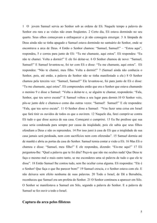 5
1 O jovem Samuel servia ao Senhor sob as ordens de Eli. Naquele tempo a palavra do
Senhor era rara e as visões não eram freqüentes. 2 Certo dia, Eli estava dormindo no seu
quarto. Seus olhos começavam a enfraquecer e já não conseguia enxergar. 3 A lâmpada de
Deus ainda não se tinha apagado e Samuel estava dormindo no santuário do Senhor, onde se
encontrava a arca de Deus. 4 Então o Senhor chamou: “Samuel, Samuel!” – “Estou aqui”,
respondeu, 5 e correu para junto de Eli: “Tu me chamaste, aqui estou”. Eli respondeu: “Eu
não te chamei. Volta a dormir!” E ele foi deitar-se. 6 O Senhor chamou de novo: “Samuel,
Samuel!” E Samuel levantou-se, foi ter com Eli e disse: “Tu me chamaste, aqui estou”. Eli
respondeu: “Não te chamei, meu filho. Volta a dormir!” 7 (Samuel ainda não conhecia o
Senhor, pois, até então, a palavra do Senhor não se tinha manifestado a ele.) 8 O Senhor
chamou pela terceira vez: “Samuel, Samuel!” Ele levantou-se, foi para junto de Eli e disse:
“Tu me chamaste, aqui estou”. Eli compreendeu então que era o Senhor que estava chamando
o menino 9 e disse a Samuel: “Volta a deitar-te e, se alguém te chamar, responderás: “Fala,
Senhor, que teu servo escuta!” E Samuel voltou a seu lugar para dormir.10 O Senhor veio,
pôs-se junto dele e chamou-o como das outras vezes: “Samuel! Samuel!” E ele respondeu:
“Fala, que teu servo escuta”. 11 O Senhor disse a Samuel: “Vou fazer uma coisa em Israel
que fará tinir os ouvidos de todos os que a ouvirem. 12 Naquele dia, farei cumprir-se contra
Eli tudo o que disse acerca de sua casa. Começarei e cumprirei. 13 Eu lhe predisse que sua
casa seria condenada para sempre por causa da iniqüidade, pois ele sabia que seus filhos
ofendiam a Deus e não os repreendeu. 14 Por isso jurei à casa de Eli que a iniqüidade de sua
casa jamais será perdoada, nem com sacrifícios nem com oferendas”. 15 Samuel dormiu até
de manhã e abriu as portas da casa do Senhor. Samuel temia contar a visão a Eli. 16 Mas Eli o
chamou e disse: “Samuel, meu filho!” E ele respondeu, dizendo: “Eis-me aqui!” 17 Eli
perguntou-lhe: “Qual a palavra que te foi dita? Peço-te que não me ocultes nada! Que Deus te
faça o mesmo mal e mais outro tanto, se me esconderes uma só palavra de tudo o que ele te
disse”. 18 Então Samuel lhe contou tudo, sem lhe ocultar coisa alguma. Eli respondeu: “Ele é
o Senhor! Que faça o que lhe parecer bom!” 19 Samuel crescia, e o Senhor estava com ele. E
não deixava sem efeito nenhuma de suas palavras. 20 Todo o Israel, de Dã a Bersabéia,
reconheceu que Samuel era um profeta do Senhor. 21 O Senhor continuou a aparecer em Silo.
O Senhor se manifestava a Samuel em Silo, segundo a palavra do Senhor. E a palavra de
Samuel se fez ouvir a todo o Israel.
Captura da arca pelos filisteus
 