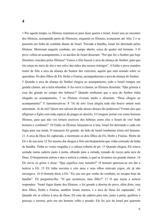 6
4
1 Por aquele tempo, os filisteus reuniram-se para fazer guerra a Israel. Israel saiu ao encontro
dos filisteus, acampando perto de Ebenezer, enquanto os filisteus, avançaram até Afec 2 e se
puseram em linha de combate diante de Israel. Travada a batalha, Israel foi derrotado pelos
filisteus. Morreram naquele combate, em campo aberto, cerca de quatro mil homens. 3 O
povo voltou ao acampamento, e os anciãos de Israel disseram: “Por que fez o Senhor que hoje
fôssemos vencidos pelos filisteus? Vamos a Silo buscar a arca da aliança do Senhor, para que
ela esteja no meio de nós e nos salve das mãos dos nossos inimigos”. 4 Então o povo mandou
trazer de Silo a arca da aliança do Senhor dos exércitos, aquele que está sentado sobre os
querubins. Os dois filhos de Eli, Hofni e Finéias, acompanhavam a arca da aliança do Senhor.
5 Quando a arca da aliança do Senhor chegou ao acampamento, todo o Israel rompeu em
grande clamor, até a terra retumbar. 6 Ao ouvir o clamor, os filisteus disseram: “Que gritaria é
essa tão grande no campo dos hebreus?” Quando souberam que a arca do Senhor tinha
chegado ao acampamento, 7 os filisteus tiveram medo e disseram: “Deus chegou ao
acampamento!” E lamentavam-se: 8 “Ai de nós! Essa alegria toda não houve ontem nem
anteontem. Ai de nós! Quem nos salvará da mão desses deuses tão poderosos? Foram eles que
afligiram o Egito com toda espécie de pragas no deserto. 9 Coragem, portai-vos como homens
filisteus, para que não vos torneis escravos dos hebreus como eles o foram de vós! Sede
homens e combatei!” 10 Então os filisteus lançaram-se à luta, Israel foi derrotado e cada um
fugiu para sua tenda. O massacre foi grande: do lado de Israel tombaram trinta mil homens.
11 A arca de Deus foi capturada, e morreram os dois filhos de Eli, Hofni e Finéias. Morte de
Eli e de sua nora 12 No mesmo dia chegou a Silo um benjaminita que vinha correndo da linha
de batalha. Tinha as vestes rasgadas e a cabeça coberta de pó. 13 Quando chegou, Eli estava
sentado numa cadeira junto à porta, olhando para a estrada, tomado de receio pela arca de
Deus. O benjaminita entrou e deu a notícia à cidade, a qual se levantou em grande clamor. 14
Eli ouviu os gritos e disse: “Que significa esse tumulto?” O homem apressou-se em dar a
notícia a Eli. 15 Eli tinha noventa e oito anos e seus olhos estavam cegos; ele já não
enxergava. 16 O homem disse a Eli: “Eu sou um que venho do combate, eu escapei hoje da
batalha”. Eli perguntou-lhe: “O que aconteceu, meu filho?” 17 O que trazia a notícia
respondeu: “Israel fugiu diante dos filisteus, e foi grande a derrota do povo; além disto, teus
dois filhos, Hofni e Finéias, também foram mortos, e a arca de Deus foi capturada”. 18
Quando ele se referiu à arca de Deus, Eli caiu da cadeira para trás, junto à porta, quebrou o
pescoço e morreu, pois era um homem velho e pesado. Ele foi juiz de Israel por quarenta
 