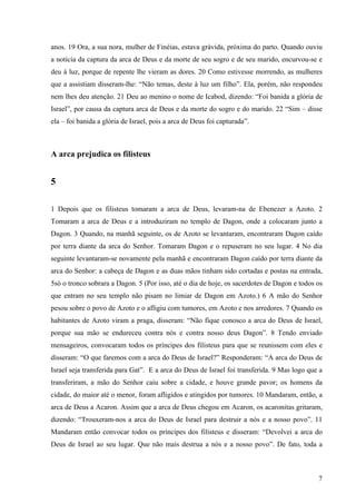 7
anos. 19 Ora, a sua nora, mulher de Finéias, estava grávida, próxima do parto. Quando ouviu
a notícia da captura da arca de Deus e da morte de seu sogro e de seu marido, encurvou-se e
deu à luz, porque de repente lhe vieram as dores. 20 Como estivesse morrendo, as mulheres
que a assistiam disseram-lhe: “Não temas, deste à luz um filho”. Ela, porém, não respondeu
nem lhes deu atenção. 21 Deu ao menino o nome de Icabod, dizendo: “Foi banida a glória de
Israel”, por causa da captura arca de Deus e da morte do sogro e do marido. 22 “Sim – disse
ela – foi banida a glória de Israel, pois a arca de Deus foi capturada”.
A arca prejudica os filisteus
5
1 Depois que os filisteus tomaram a arca de Deus, levaram-na de Ebenezer a Azoto. 2
Tomaram a arca de Deus e a introduziram no templo de Dagon, onde a colocaram junto a
Dagon. 3 Quando, na manhã seguinte, os de Azoto se levantaram, encontraram Dagon caído
por terra diante da arca do Senhor. Tomaram Dagon e o repuseram no seu lugar. 4 No dia
seguinte levantaram-se novamente pela manhã e encontraram Dagon caído por terra diante da
arca do Senhor: a cabeça de Dagon e as duas mãos tinham sido cortadas e postas na entrada,
5só o tronco sobrara a Dagon. 5 (Por isso, até o dia de hoje, os sacerdotes de Dagon e todos os
que entram no seu templo não pisam no limiar de Dagon em Azoto.) 6 A mão do Senhor
pesou sobre o povo de Azoto e o afligiu com tumores, em Azoto e nos arredores. 7 Quando os
habitantes de Azoto viram a praga, disseram: “Não fique conosco a arca do Deus de Israel,
porque sua mão se endureceu contra nós e contra nosso deus Dagon”. 8 Tendo enviado
mensageiros, convocaram todos os príncipes dos filisteus para que se reunissem com eles e
disseram: “O que faremos com a arca do Deus de Israel?” Responderam: “A arca do Deus de
Israel seja transferida para Gat”. E a arca do Deus de Israel foi transferida. 9 Mas logo que a
transferiram, a mão do Senhor caiu sobre a cidade, e houve grande pavor; os homens da
cidade, do maior até o menor, foram afligidos e atingidos por tumores. 10 Mandaram, então, a
arca de Deus a Acaron. Assim que a arca de Deus chegou em Acaron, os acaronitas gritaram,
dizendo: “Trouxeram-nos a arca do Deus de Israel para destruir a nós e a nosso povo”. 11
Mandaram então convocar todos os príncipes dos filisteus e disseram: “Devolvei a arca do
Deus de Israel ao seu lugar. Que não mais destrua a nós e a nosso povo”. De fato, toda a
 