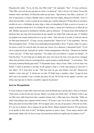 Perguntou-lhe ainda: “Tu és, de fato, meu filho Esaú?” Ele respondeu: “Sou”. 25 Isaac continuou:
“Meu filho, serve-me da tua caça para eu comer e te abençoar”. Jacó o serviu e ele comeu. Trouxe-lhe
também vinho e ele bebeu. 26 Disse-lhe então seu pai Isaac: “Aproxima-te, meu filho, e beija-me”. 27
Jacó se aproximou e o beijou. Quando sentiu o cheiro das suas roupas, abençoou-o dizendo: “Este é o
cheiro do meu filho: é como o aroma de um campo que o Senhor abençoou! 28 Que Deus te conceda o
orvalho do céu e a fertilidade da terra, trigo e vinho em abundância.29 Que os povos te sirvam e as
nações se prostrem diante de ti; sê o Senhor de teus irmãos, e diante de ti inclinem-se os filhos de tua
mãe. Maldito seja quem te amaldiçoar e bendito, quem te abençoar”. 30 Apenas Isaac tinha acabado de
abençoar Jacó, que logo saíra da presença do pai, quando seu irmão Esaú voltou da caça. 31 Também
ele preparou um assado saboroso,levou-o ao pai e disse: “Que meu pai se levante e coma da caça de
seu filho para abençoá-lo”. 32 Isaac, seu pai, perguntou-lhe: “Quem és tu?” E ele respondeu: “Sou teu
filho primogênito Esaú”. 33 Isaac ficou profundamente perturbado e disse: “E quem, então, foi caçar e
me trouxe a caça? Eu comi de tudo isso antes que viesses. Eu o abençoei, e abençoado ficará”. 34 Ao
ouvir as palavras do pai, Esaú pôs-se a gritar e chorar amargamente e lhe disse: “Abençoa-me também
a mim, meu pai”. 35 Mas Isaac respondeu: “Teu irmão veio com disfarce e usurpou tua bênção”. 36
Esaú lhe disse: “É com razão que se chama Jacó, pois com esta já são duas vezes que levou vantagem
sobre mim; primeiro tirou-me a primogenitura e agora usurpou a minha bênção”. E acrescentou: “Não
reservaste nenhuma bênção para mim?” 37 Respondeu Isaac e disse a Esaú: “Olha, eu fiz de Jacó o teu
Senhor, e todos os parentes o servirão. Eu lhe garanti o trigo e o vinho. Que poderia eu fazer por ti,
meu filho?” 38 E Esaú disse ao pai: “Não tens mais do que uma bênção, meu pai? Abençoa-me
também a mim, meu pai”. E chorou em voz alta. 39 Então Isaac o atendeu e disse: “Longe da terra
fértil será a tua morada e sem o orvalho que desce do céu. 40 Viverás da tua espada e servirás a teu
irmão; mas logo que te soltares, sacudirás o jugo de teu pescoço”.
Jacó na Mesopotâmia
41 Esaú começou a nutrir ódio contra Jacó por causa da bênção que o pai lhe dera, e dizia a si mesmo:
“Estão perto os dias de luto por meu pai. Depois vou matar meu irmão Jacó”. 42 Rebeca soube o que
seu filho mais velho Esaú havia dito e mandou chamar Jacó, o filho mais novo. Disse-lhe: “Olha, teu
irmão Esaú planeja uma vingança mortal contra ti. 43 Escuta o que vou te dizer, meu filho: foge para
Harã, para junto de meu irmão Labão. 44 Fica alguns anos com ele, até que passe a fúria de teu irmão,
45 a sua ira se amaine e ele se esqueça do que lhe fizeste. Depois mandarei buscar-te. Por que haveria
eu de perder os dois num só dia?” 46 Rebeca queixou-se junto a Isaac: “Essas moças hetéias estão
aborrecendo minha vida. Se Jacó se casar com uma dessas hetéias da região, que me adianta viver?”
28
 