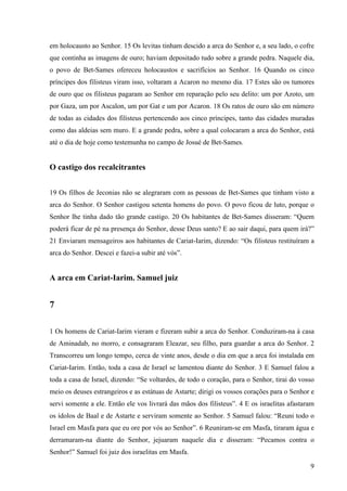 9
em holocausto ao Senhor. 15 Os levitas tinham descido a arca do Senhor e, a seu lado, o cofre
que continha as imagens de ouro; haviam depositado tudo sobre a grande pedra. Naquele dia,
o povo de Bet-Sames ofereceu holocaustos e sacrifícios ao Senhor. 16 Quando os cinco
príncipes dos filisteus viram isso, voltaram a Acaron no mesmo dia. 17 Estes são os tumores
de ouro que os filisteus pagaram ao Senhor em reparação pelo seu delito: um por Azoto, um
por Gaza, um por Ascalon, um por Gat e um por Acaron. 18 Os ratos de ouro são em número
de todas as cidades dos filisteus pertencendo aos cinco príncipes, tanto das cidades muradas
como das aldeias sem muro. E a grande pedra, sobre a qual colocaram a arca do Senhor, está
até o dia de hoje como testemunha no campo de Josué de Bet-Sames.
O castigo dos recalcitrantes
19 Os filhos de Jeconias não se alegraram com as pessoas de Bet-Sames que tinham visto a
arca do Senhor. O Senhor castigou setenta homens do povo. O povo ficou de luto, porque o
Senhor lhe tinha dado tão grande castigo. 20 Os habitantes de Bet-Sames disseram: “Quem
poderá ficar de pé na presença do Senhor, desse Deus santo? E ao sair daqui, para quem irá?”
21 Enviaram mensageiros aos habitantes de Cariat-Iarim, dizendo: “Os filisteus restituíram a
arca do Senhor. Descei e fazei-a subir até vós”.
A arca em Cariat-Iarim. Samuel juiz
7
1 Os homens de Cariat-Iarim vieram e fizeram subir a arca do Senhor. Conduziram-na à casa
de Aminadab, no morro, e consagraram Eleazar, seu filho, para guardar a arca do Senhor. 2
Transcorreu um longo tempo, cerca de vinte anos, desde o dia em que a arca foi instalada em
Cariat-Iarim. Então, toda a casa de Israel se lamentou diante do Senhor. 3 E Samuel falou a
toda a casa de Israel, dizendo: “Se voltardes, de todo o coração, para o Senhor, tirai do vosso
meio os deuses estrangeiros e as estátuas de Astarte; dirigi os vossos corações para o Senhor e
servi somente a ele. Então ele vos livrará das mãos dos filisteus”. 4 E os israelitas afastaram
os ídolos de Baal e de Astarte e serviram somente ao Senhor. 5 Samuel falou: “Reuni todo o
Israel em Masfa para que eu ore por vós ao Senhor”. 6 Reuniram-se em Masfa, tiraram água e
derramaram-na diante do Senhor, jejuaram naquele dia e disseram: “Pecamos contra o
Senhor!” Samuel foi juiz dos israelitas em Masfa.
 