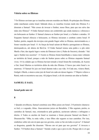 10
Vitória sobre os filisteus
7 Os filisteus ouviram que os israelitas estavam reunidos em Masfa. Os príncipes dos filisteus
então marcharam contra Israel. Sabendo disso, os israelitas tiveram medo dos filisteus 8 e
disseram a Samuel: “Não cesses de invocar o Senhor, nosso Deus, para que nos salve das
mãos dos filisteus”. 9 Então Samuel tomou um cordeirinho que ainda mamava e ofereceu-o
em holocausto ao Senhor. E Samuel clamava ao Senhor por Israel, e o Senhor o atendeu. 10
Enquanto Samuel oferecia o holocausto, os filisteus iniciaram o combate contra Israel. O
Senhor, porém, naquele dia trovejou com grande fragor sobre os filisteus, aterrorizando-os, e
foram vencidos por Israel. 11 As forças de Israel saíram de Masfa e perseguiram os filisteus,
destroçando-os, até abaixo de Bet-Car. 12 Então Samuel tomou uma pedra e a pôs entre
Masfa e Sen; deu àquele lugar o nome de Ebenezer (isto é, Pedra do Socorro), dizendo: “Até
aqui o Senhor nos socorreu”. 13 Assim os filisteus foram humilhados e nunca mais voltaram
ao território de Israel, porque a mão do Senhor pesou sobre os filisteus enquanto Samuel
viveu. 14 As cidades que os filisteus haviam tomado a Israel foram-lhe restituídas, de Acaron
a Gat. Israel libertou os territórios delas da mão dos filisteus. E houve paz entre Israel e os
amorreus. 15 Samuel foi juiz em Israel durante toda a sua vida. 16 Cada ano, visitava Betel,
Guilgal e Masfa, e atuava como juiz de Israel em cada um desses lugares. 17 Depois voltava a
Ramá, onde se encontrava sua casa. Ali julgava Israel, e ali ele construiu um altar ao Senhor.
SAMUEL E SAUL
Israel pede um rei
8
1 Quando envelheceu, Samuel constituiu seus filhos juízes em Israel. 2 O primeiro chamava-
se Joel, e o segundo, Abias. Atuavamcomo juízes em Bersabéia. 3 Não seguiam, porém, os
caminhos de Samuel, mas, orientando-se pela ganância, aceitavam suborno e infringiam o
direito. 4 Todos os anciãos de Israel se reuniram e foram procurar Samuel em Ramá. 5
Disseram-lhe: “Olha, tu estás velho, e teus filhos não seguem os teus caminhos. Por isso,
estabelece sobre nós um rei para que nos governe, como se faz em todos os povos”. 6 Samuel
se desgostou, quando lhe disseram: “Dá-nos um rei para que nos governe”. E invocou o
Senhor. 7 O Senhor disse a Samuel: “Atende a tudo o que o povo te diz. Porque não é a ti que
 