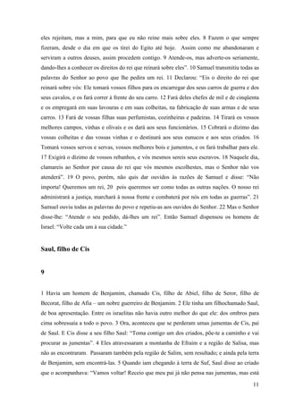 11
eles rejeitam, mas a mim, para que eu não reine mais sobre eles. 8 Fazem o que sempre
fizeram, desde o dia em que os tirei do Egito até hoje. Assim como me abandonaram e
serviram a outros deuses, assim procedem contigo. 9 Atende-os, mas adverte-os seriamente,
dando-lhes a conhecer os direitos do rei que reinará sobre eles”. 10 Samuel transmitiu todas as
palavras do Senhor ao povo que lhe pedira um rei. 11 Declarou: “Eis o direito do rei que
reinará sobre vós: Ele tomará vossos filhos para os encarregar dos seus carros de guerra e dos
seus cavalos, e os fará correr à frente do seu carro. 12 Fará deles chefes de mil e de cinqüenta
e os empregará em suas lavouras e em suas colheitas, na fabricação de suas armas e de seus
carros. 13 Fará de vossas filhas suas perfumistas, cozinheiras e padeiras. 14 Tirará os vossos
melhores campos, vinhas e olivais e os dará aos seus funcionários. 15 Cobrará o dízimo das
vossas colheitas e das vossas vinhas e o destinará aos seus eunucos e aos seus criados. 16
Tomará vossos servos e servas, vossos melhores bois e jumentos, e os fará trabalhar para ele.
17 Exigirá o dízimo de vossos rebanhos, e vós mesmos sereis seus escravos. 18 Naquele dia,
clamareis ao Senhor por causa do rei que vós mesmos escolhestes, mas o Senhor não vos
atenderá”. 19 O povo, porém, não quis dar ouvidos às razões de Samuel e disse: “Não
importa! Queremos um rei, 20 pois queremos ser como todas as outras nações. O nosso rei
administrará a justiça, marchará à nossa frente e combaterá por nós em todas as guerras”. 21
Samuel ouviu todas as palavras do povo e repetiu-as aos ouvidos do Senhor. 22 Mas o Senhor
disse-lhe: “Atende o seu pedido, dá-lhes um rei”. Então Samuel dispensou os homens de
Israel: “Volte cada um à sua cidade.”
Saul, filho de Cis
9
1 Havia um homem de Benjamim, chamado Cis, filho de Abiel, filho de Seror, filho de
Becorat, filho de Afia – um nobre guerreiro de Benjamim. 2 Ele tinha um filhochamado Saul,
de boa apresentação. Entre os israelitas não havia outro melhor do que ele: dos ombros para
cima sobressaía a todo o povo. 3 Ora, aconteceu que se perderam umas jumentas de Cis, pai
de Saul. E Cis disse a seu filho Saul: “Toma contigo um dos criados, põe-te a caminho e vai
procurar as jumentas”. 4 Eles atravessaram a montanha de Efraim e a região de Salisa, mas
não as encontraram. Passaram também pela região de Salim, sem resultado; e ainda pela terra
de Benjamim, sem encontrá-las. 5 Quando iam chegando à terra de Suf, Saul disse ao criado
que o acompanhava: “Vamos voltar! Receio que meu pai já não pensa nas jumentas, mas está
 