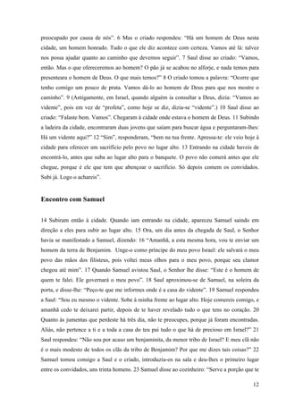 12
preocupado por causa de nós”. 6 Mas o criado respondeu: “Há um homem de Deus nesta
cidade, um homem honrado. Tudo o que ele diz acontece com certeza. Vamos até lá: talvez
nos possa ajudar quanto ao caminho que devemos seguir”. 7 Saul disse ao criado: “Vamos,
então. Mas o que ofereceremos ao homem? O pão já se acabou no alforje, e nada temos para
presenteara o homem de Deus. O que mais temos?” 8 O criado tomou a palavra: “Ocorre que
tenho comigo um pouco de prata. Vamos dá-lo ao homem de Deus para que nos mostre o
caminho”. 9 (Antigamente, em Israel, quando alguém ia consultar a Deus, dizia: “Vamos ao
vidente”, pois em vez de “profeta”, como hoje se diz, dizia-se “vidente”.) 10 Saul disse ao
criado: “Falaste bem. Vamos”. Chegaram à cidade onde estava o homem de Deus. 11 Subindo
a ladeira da cidade, encontraram duas jovens que saíam para buscar água e perguntaram-lhes:
Há um vidente aqui?” 12 “Sim”, responderam, “bem na tua frente. Apressa-te: ele veio hoje à
cidade para oferecer um sacrifício pelo povo no lugar alto. 13 Entrando na cidade haveis de
encontrá-lo, antes que suba ao lugar alto para o banquete. O povo não comerá antes que ele
chegue, porque é ele que tem que abençoar o sacrifício. Só depois comem os convidados.
Subi já. Logo o achareis”.
Encontro com Samuel
14 Subiram então à cidade. Quando iam entrando na cidade, apareceu Samuel saindo em
direção a eles para subir ao lugar alto. 15 Ora, um dia antes da chegada de Saul, o Senhor
havia se manifestado a Samuel, dizendo: 16 “Amanhã, a esta mesma hora, vou te enviar um
homem da terra de Benjamim. Unge-o como príncipe do meu povo Israel: ele salvará o meu
povo das mãos dos filisteus, pois voltei meus olhos para o meu povo, porque seu clamor
chegou até mim”. 17 Quando Samuel avistou Saul, o Senhor lhe disse: “Este é o homem de
quem te falei. Ele governará o meu povo”. 18 Saul aproximou-se de Samuel, na soleira da
porta, e disse-lhe: “Peço-te que me informes onde é a casa do vidente”. 19 Samuel respondeu
a Saul: “Sou eu mesmo o vidente. Sobe à minha frente ao lugar alto. Hoje comereis comigo, e
amanhã cedo te deixarei partir, depois de te haver revelado tudo o que tens no coração. 20
Quanto às jumentas que perdeste há três dia, não te preocupes, porque já foram encontradas.
Aliás, não pertence a ti e a toda a casa do teu pai tudo o que há de precioso em Israel?” 21
Saul respondeu: “Não sou por acaso um benjaminita, da menor tribo de Israel? E meu clã não
é o mais modesto de todos os clãs da tribo de Benjamim? Por que me dizes tais coisas?” 22
Samuel tomou consigo a Saul e o criado, introduziu-os na sala e deu-lhes o primeiro lugar
entre os convidados, uns trinta homens. 23 Samuel disse ao cozinheiro: “Serve a porção que te
 