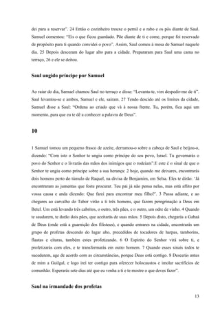 13
dei para a reservar”. 24 Então o cozinheiro trouxe o pernil e o rabo e os pôs diante de Saul.
Samuel comentou: “Eis o que ficou guardado. Põe diante de ti e come, porque foi reservado
de propósito para ti quando convidei o povo”. Assim, Saul comeu à mesa de Samuel naquele
dia. 25 Depois desceram do lugar alto para a cidade. Prepararam para Saul uma cama no
terraço, 26 e ele se deitou.
Saul ungido príncipe por Samuel
Ao raiar do dia, Samuel chamou Saul no terraço e disse: “Levanta-te, vim despedir-me de ti”.
Saul levantou-se e ambos, Samuel e ele, saíram. 27 Tendo descido até os limites da cidade,
Samuel disse a Saul: “Ordena ao criado que vá à nossa frente. Tu, porém, fica aqui um
momento, para que eu te dê a conhecer a palavra de Deus”.
10
1 Samuel tomou um pequeno frasco de azeite, derramou-o sobre a cabeça de Saul e beijou-o,
dizendo: “Com isto o Senhor te ungiu como príncipe do seu povo, Israel. Tu governarás o
povo do Senhor e o livrarás das mãos dos inimigos que o rodeiam”.E este é o sinal de que o
Senhor te ungiu como príncipe sobre a sua herança: 2 hoje, quando me deixares, encontrarás
dois homens perto do túmulo de Raquel, na divisa de Benjamim, em Selsa. Eles te dirão: ‘Já
encontraram as jumentas que foste procurar. Teu pai já não pensa nelas, mas está aflito por
vossa causa e anda dizendo: Que farei para encontrar meu filho?’. 3 Passa adiante, e ao
chegares ao carvalho do Tabor virão a ti três homens, que fazem peregrinação a Deus em
Betel. Um está levando três cabritos, o outro, três pães, e o outro, um odre de vinho. 4 Quando
te saudarem, te darão dois pães, que aceitarás de suas mãos. 5 Depois disto, chegarás a Gabaá
de Deus (onde está a guarnição dos filisteus), e quando entrares na cidade, encontrarás um
grupo de profetas descendo do lugar alto, precedidos de tocadores de harpas, tamborins,
flautas e cítaras, também estes profetizando. 6 O Espírito do Senhor virá sobre ti, e
profetizarás com eles, e te transformarás em outro homem. 7 Quando esses sinais todos te
sucederem, age de acordo com as circunstâncias, porque Deus está contigo. 8 Descerás antes
de mim a Guilgal, e logo irei ter contigo para oferecer holocaustos e imolar sacrifícios de
comunhão. Esperarás sete dias até que eu venha a ti e te mostre o que deves fazer”.
Saul na irmandade dos profetas
 