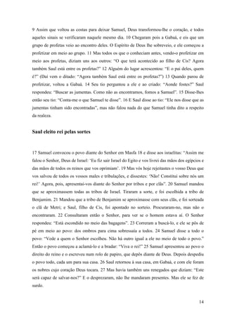 14
9 Assim que voltou as costas para deixar Samuel, Deus transformou-lhe o coração, e todos
aqueles sinais se verificaram naquele mesmo dia. 10 Chegaram pois a Gabaá, e eis que um
grupo de profetas veio ao encontro deles. O Espírito de Deus lhe sobreveio, e ele começou a
profetizar em meio ao grupo. 11 Mas todos os que o conheciam antes, vendo-o profetizar em
meio aos profetas, diziam uns aos outros: “O que terá acontecido ao filho de Cis? Agora
também Saul está entre os profetas?” 12 Alguém do lugar acrescentou: “E o pai deles, quem
é?” (Daí vem o ditado: “Agora também Saul está entre os profetas?”) 13 Quando parou de
profetizar, voltou a Gabaá. 14 Seu tio perguntou a ele e ao criado: “Aonde fostes?” Saul
respondeu: “Buscar as jumentas. Como não as encontramos, fomos a Samuel”. 15 Disse-lhes
então seu tio: “Conta-me o que Samuel te disse”. 16 E Saul disse ao tio: “Ele nos disse que as
jumentas tinham sido encontradas”, mas não falou nada do que Samuel tinha dito a respeito
da realeza.
Saul eleito rei pelas sortes
17 Samuel convocou o povo diante do Senhor em Masfa 18 e disse aos israelitas: “Assim me
falou o Senhor, Deus de Israel: ‘Eu fiz sair Israel do Egito e vos livrei das mãos dos egípcios e
das mãos de todos os reinos que vos oprimiam’. 19 Mas vós hoje rejeitastes o vosso Deus que
vos salvou de todos os vossos males e tribulações, e dissestes: ‘Não! Constitui sobre nós um
rei!’ Agora, pois, apresentai-vos diante do Senhor por tribos e por clãs”. 20 Samuel mandou
que se aproximassem todas as tribos de Israel. Tiraram a sorte, e foi escolhida a tribo de
Benjamim. 21 Mandou que a tribo de Benjamim se aproximasse com seus clãs, e foi sorteada
o clã de Metri; e Saul, filho de Cis, foi apontado no sorteio. Procuraram-no, mas não o
encontraram. 22 Consultaram então o Senhor, para ver se o homem estava aí. O Senhor
respondeu: “Está escondido no meio das bagagens”. 23 Correram a buscá-lo, e ele se pôs de
pé em meio ao povo: dos ombros para cima sobressaía a todos. 24 Samuel disse a todo o
povo: “Vede a quem o Senhor escolheu. Não há outro igual a ele no meio de todo o povo.”
Então o povo começou a aclamá-lo e a bradar: “Viva o rei!” 25 Samuel apresentou ao povo o
direito do reino e o escreveu num rolo de papiro, que depôs diante de Deus. Depois despediu
o povo todo, cada um para sua casa. 26 Saul retornou à sua casa, em Gabaá, e com ele foram
os nobres cujo coração Deus tocara. 27 Mas havia também uns renegados que diziam: “Este
será capaz de salvar-nos?” E o desprezaram, não lhe mandaram presentes. Mas ele se fez de
surdo.
 