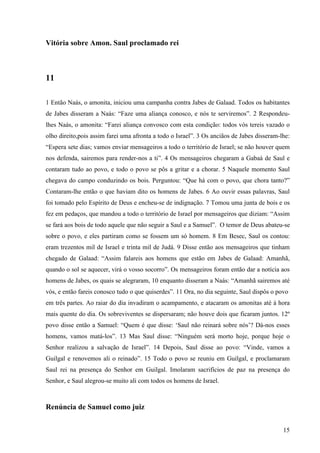 15
Vitória sobre Amon. Saul proclamado rei
11
1 Então Naás, o amonita, iniciou uma campanha contra Jabes de Galaad. Todos os habitantes
de Jabes disseram a Naás: “Faze uma aliança conosco, e nós te serviremos”. 2 Respondeu-
lhes Naás, o amonita: “Farei aliança convosco com esta condição: todos vós tereis vazado o
olho direito,pois assim farei uma afronta a todo o Israel”. 3 Os anciãos de Jabes disseram-lhe:
“Espera sete dias; vamos enviar mensageiros a todo o território de Israel; se não houver quem
nos defenda, sairemos para render-nos a ti”. 4 Os mensageiros chegaram a Gabaá de Saul e
contaram tudo ao povo, e todo o povo se pôs a gritar e a chorar. 5 Naquele momento Saul
chegava do campo conduzindo os bois. Perguntou: “Que há com o povo, que chora tanto?”
Contaram-lhe então o que haviam dito os homens de Jabes. 6 Ao ouvir essas palavras, Saul
foi tomado pelo Espírito de Deus e encheu-se de indignação. 7 Tomou uma junta de bois e os
fez em pedaços, que mandou a todo o território de Israel por mensageiros que diziam: “Assim
se fará aos bois de todo aquele que não seguir a Saul e a Samuel”. O temor de Deus abateu-se
sobre o povo, e eles partiram como se fossem um só homem. 8 Em Besec, Saul os contou:
eram trezentos mil de Israel e trinta mil de Judá. 9 Disse então aos mensageiros que tinham
chegado de Galaad: “Assim falareis aos homens que estão em Jabes de Galaad: Amanhã,
quando o sol se aquecer, virá o vosso socorro”. Os mensageiros foram então dar a notícia aos
homens de Jabes, os quais se alegraram, 10 enquanto disseram a Naás: “Amanhã sairemos até
vós, e então fareis conosco tudo o que quiserdes”. 11 Ora, no dia seguinte, Saul dispôs o povo
em três partes. Ao raiar do dia invadiram o acampamento, e atacaram os amonitas até à hora
mais quente do dia. Os sobreviventes se dispersaram; não houve dois que ficaram juntos. 12º
povo disse então a Samuel: “Quem é que disse: ‘Saul não reinará sobre nós’? Dá-nos esses
homens, vamos matá-los”. 13 Mas Saul disse: “Ninguém será morto hoje, porque hoje o
Senhor realizou a salvação de Israel”. 14 Depois, Saul disse ao povo: “Vinde, vamos a
Guilgal e renovemos ali o reinado”. 15 Todo o povo se reuniu em Guilgal, e proclamaram
Saul rei na presença do Senhor em Guilgal. Imolaram sacrifícios de paz na presença do
Senhor, e Saul alegrou-se muito ali com todos os homens de Israel.
Renúncia de Samuel como juiz
 