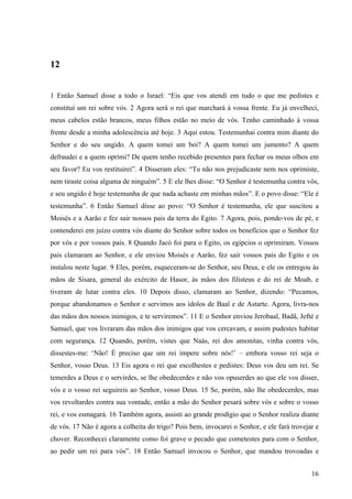 16
12
1 Então Samuel disse a todo o Israel: “Eis que vos atendi em tudo o que me pedistes e
constituí um rei sobre vós. 2 Agora será o rei que marchará à vossa frente. Eu já envelheci,
meus cabelos estão brancos, meus filhos estão no meio de vós. Tenho caminhado à vossa
frente desde a minha adolescência até hoje. 3 Aqui estou. Testemunhai contra mim diante do
Senhor e do seu ungido. A quem tomei um boi? A quem tomei um jumento? A quem
defraudei e a quem oprimi? De quem tenho recebido presentes para fechar os meus olhos em
seu favor? Eu vos restituirei”. 4 Disseram eles: “Tu não nos prejudicaste nem nos oprimiste,
nem tiraste coisa alguma de ninguém”. 5 E ele lhes disse: “O Senhor é testemunha contra vós,
e seu ungido é hoje testemunha de que nada achaste em minhas mãos”. E o povo disse: “Ele é
testemunha”. 6 Então Samuel disse ao povo: “O Senhor é testemunha, ele que suscitou a
Moisés e a Aarão e fez sair nossos pais da terra do Egito. 7 Agora, pois, ponde-vos de pé, e
contenderei em juízo contra vós diante do Senhor sobre todos os benefícios que o Senhor fez
por vós e por vossos pais. 8 Quando Jacó foi para o Egito, os egípcios o oprimiram. Vossos
pais clamaram ao Senhor, e ele enviou Moisés e Aarão, fez sair vossos pais do Egito e os
instalou neste lugar. 9 Eles, porém, esqueceram-se do Senhor, seu Deus, e ele os entregou às
mãos de Sísara, general do exército de Hasor, às mãos dos filisteus e do rei de Moab, e
tiveram de lutar contra eles. 10 Depois disso, clamaram ao Senhor, dizendo: “Pecamos,
porque abandonamos o Senhor e servimos aos ídolos de Baal e de Astarte. Agora, livra-nos
das mãos dos nossos inimigos, e te serviremos”. 11 E o Senhor enviou Jerobaal, Badã, Jefté e
Samuel, que vos livraram das mãos dos inimigos que vos cercavam, e assim pudestes habitar
com segurança. 12 Quando, porém, vistes que Naás, rei dos amonitas, vinha contra vós,
dissestes-me: ‘Não! É preciso que um rei impere sobre nós!’ – embora vosso rei seja o
Senhor, vosso Deus. 13 Eis agora o rei que escolhestes e pedistes: Deus vos deu um rei. Se
temerdes a Deus e o servirdes, se lhe obedecerdes e não vos opuserdes ao que ele vos disser,
vós e o vosso rei seguireis ao Senhor, vosso Deus. 15 Se, porém, não lhe obedecerdes, mas
vos revoltardes contra sua vontade, então a mão do Senhor pesará sobre vós e sobre o vosso
rei, e vos esmagará. 16 Também agora, assisti ao grande prodígio que o Senhor realiza diante
de vós. 17 Não é agora a colheita do trigo? Pois bem, invocarei o Senhor, e ele fará trovejar e
chover. Reconhecei claramente como foi grave o pecado que cometestes para com o Senhor,
ao pedir um rei para vós”. 18 Então Samuel invocou o Senhor, que mandou trovoadas e
 