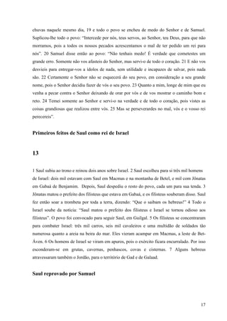 17
chuvas naquele mesmo dia, 19 e todo o povo se encheu de medo do Senhor e de Samuel.
Suplicou-lhe todo o povo: “Intercede por nós, teus servos, ao Senhor, teu Deus, para que não
morramos, pois a todos os nossos pecados acrescentamos o mal de ter pedido um rei para
nós”. 20 Samuel disse então ao povo: “Não tenhais medo! É verdade que cometestes um
grande erro. Somente não vos afasteis do Senhor, mas servi-o de todo o coração. 21 E não vos
desvieis para entregar-vos a ídolos de nada, sem utilidade e incapazes de salvar, pois nada
são. 22 Certamente o Senhor não se esquecerá do seu povo, em consideração a seu grande
nome, pois o Senhor decidiu fazer de vós o seu povo. 23 Quanto a mim, longe de mim que eu
venha a pecar contra o Senhor deixando de orar por vós e de vos mostrar o caminho bom e
reto. 24 Temei somente ao Senhor e servi-o na verdade e de todo o coração, pois vistes as
coisas grandiosas que realizou entre vós. 25 Mas se perseverardes no mal, vós e o vosso rei
perecereis”.
Primeiros feitos de Saul como rei de Israel
13
1 Saul subiu ao trono e reinou dois anos sobre Israel. 2 Saul escolheu para si três mil homens
de Israel: dois mil estavam com Saul em Macmas e na montanha de Betel, e mil com Jônatas
em Gabaá de Benjamim. Depois, Saul despediu o resto do povo, cada um para sua tenda. 3
Jônatas matou o prefeito dos filisteus que estava em Gabaá, e os filisteus souberam disso. Saul
fez então soar a trombeta por toda a terra, dizendo: “Que o saibam os hebreus!” 4 Todo o
Israel soube da notícia: “Saul matou o prefeito dos filisteus e Israel se tornou odioso aos
filisteus”. O povo foi convocado para seguir Saul, em Guilgal. 5 Os filisteus se concentraram
para combater Israel: três mil carros, seis mil cavaleiros e uma multidão de soldados tão
numerosa quanto a areia na beira do mar. Eles vieram acampar em Macmas, a leste de Bet-
Áven. 6 Os homens de Israel se viram em apuros, pois o exército ficara encurralado. Por isso
esconderam-se em grutas, cavernas, penhascos, covas e cisternas. 7 Alguns hebreus
atravessaram também o Jordão, para o território de Gad e de Galaad.
Saul reprovado por Samuel
 