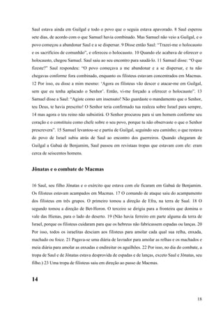 18
Saul estava ainda em Guilgal e todo o povo que o seguia estava apavorado. 8 Saul esperou
sete dias, de acordo com o que Samuel havia combinado. Mas Samuel não veio a Guilgal, e o
povo começou a abandonar Saul e a se dispersar. 9 Disse então Saul: “Trazei-me o holocausto
e os sacrifícios de comunhão”, e ofereceu o holocausto. 10 Quando ele acabava de oferecer o
holocausto, chegou Samuel. Saul saiu ao seu encontro para saudá-lo. 11 Samuel disse: “O que
fizeste?” Saul respondeu: “O povo começava a me abandonar e a se dispersar, e tu não
chegavas conforme fora combinado, enquanto os filisteus estavam concentrados em Macmas.
12 Por isso, eu disse a mim mesmo: ‘Agora os filisteus vão descer e atacar-me em Guilgal,
sem que eu tenha aplacado o Senhor’. Então, vi-me forçado a oferecer o holocausto”. 13
Samuel disse a Saul: “Agiste como um insensato! Não guardaste o mandamento que o Senhor,
teu Deus, te havia prescrito! O Senhor teria confirmado tua realeza sobre Israel para sempre,
14 mas agora o teu reino não subsistirá. O Senhor procurou para si um homem conforme seu
coração e o constituiu como chefe sobre o seu povo, porque tu não observaste o que o Senhor
prescrevera”. 15 Samuel levantou-se e partiu de Guilgal, seguindo seu caminho; o que restava
do povo de Israel subiu atrás de Saul ao encontro dos guerreiros. Quando chegaram de
Guilgal a Gabaá de Benjamim, Saul passou em revistaas tropas que estavam com ele: eram
cerca de seiscentos homens.
Jônatas e o combate de Macmas
16 Saul, seu filho Jônatas e o exército que estava com ele ficaram em Gabaá de Benjamim.
Os filisteus estavam acampados em Macmas. 17 O comando de ataque saiu do acampamento
dos filisteus em três grupos. O primeiro tomou a direção de Efra, na terra de Sual. 18 O
segundo tomou a direção de Bet-Horon. O terceiro se dirigiu para a fronteira que domina o
vale das Hienas, para o lado do deserto. 19 (Não havia ferreiro em parte alguma da terra de
Israel, porque os filisteus cuidaram para que os hebreus não fabricassem espadas ou lanças. 20
Por isso, todos os israelitas desciam aos filisteus para amolar cada qual sua relha, enxada,
machado ou foice. 21 Pagava-se uma diária de lavrador para amolar as relhas e os machados e
meia diária para amolar as enxadas e endireitar os aguilhões. 22 Por isso, no dia do combate, a
tropa de Saul e de Jônatas estava desprovida de espadas e de lanças, exceto Saul e Jônatas, seu
filho.) 23 Uma tropa de filisteus saiu em direção ao passo de Macmas.
14
 