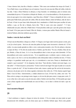 1 Isaac chamou Jacó, deu-lhe a bênção e ordenou: “Não cases com nenhuma das moças de Canaã. 2
Vai a Padã-Aram, à casa de Batuel, teu avô materno. Casa-te lá com uma das filhas de Labão, irmão de
tua mãe. 3 Que o Deus Poderoso te abençoe, te faça fecundo e te multiplique, para te tornares uma
comunidade de povos. 4 Conceda-te a bênção de Abraão, a ti e à tua descendência, a fim de possuíres a
terra em que agora vives como migrante, e que Deus deu a Abraão”. 5 Isaac se despediu de Jacó, e este
partiu para Padã-Aram, para junto de Labão, filho do arameu Batuel, irmão de Rebeca, mãe de Jacó e
de Esaú. 6 Esaú viu que Isaac tinha abençoado Jacó, mandando-o a Padã-Aram para escolher ali uma
mulher, e que, ao lhe dar a bênção, havia dito: “Não te cases com uma cananéia”. 7 E Jacó,
obedecendo aos pais, tinha ido a Padã-Aram. 8 Esaú percebeu então que o pai não gostava das moças
de Canaã. 9 Foi para junto de Ismael, filho de Abraão, e tomou para mulher Maelet filha de Ismael e
irmã de Nabaiot, além das mulheres que já tinha.
Sonho e voto de Jacó em Betel
10 Jacó saiu de Bersabéia e dirigiu-se a Harã. 11 Chegou a um lugar onde resolveu passar a noite, pois
o sol já se havia posto. Serviu-se de uma das pedras do lugar como travesseiro e dormiu ali. 12 Em
sonho, viu uma escada apoiada no chão e com a outra ponta tocando o céu. Por ela subiam e desciam
os anjos de Deus. 13 No alto da escada estava o Senhor, que lhe dizia: “Eu sou o Senhor, Deus de teu
pai Abraão, o Deus de Isaac. A ti e à tua descendência darei a terra em que estás dormindo. 14 Tua
descendência será como a poeira da terra. Tu te expandirás para o ocidente e para o oriente, para o
norte e para o sul. Em ti e em tua descendência serão abençoadas todas as famílias da terra. 15 Estou
contigo e te guardarei aonde quer que vás, e te reconduzirei a esta terra. Nunca te abandonarei até
cumprir o que te prometi”. 16 Ao despertar, Jacó disse: “Sem dúvida o Senhor está neste lugar, e eu
não sabia”. 17 Cheio de pavor, acrescentou: “Como é terrível este lugar! Isto aqui só pode ser a casa de
Deus e a porta do céu”. 18 Jacó levantou-se bem cedo, tomou a pedra que lhe servira de travesseiro,
colocou-a de pé para servir de coluna sagrada e derramou óleo sobre ela. 19 Ele chamou aquele lugar
Betel, Casa de Deus. Anteriormente, a cidade chamava-se Luza. 20 Jacó fez, então, este voto: “Se
Deus estiver comigo e me proteger nesta viagem, se ele me der pão para comer e roupa para vestir, 21
se eu voltar são e salvo para a casa de meu pai, então o Senhor será meu Deus. 22 Esta pedra que ergui
como coluna sagrada será transformada em casa de Deus, e eu te darei o dízimo de tudo o que me
deres”.
Jacó encontra Raquel
29
1 Jacó continuou a viagem e chegou às terras do oriente. 2 Viu no campo um poço junto ao qual
descansavam três rebanhos, pois era desse poço que os rebanhos bebiam água. Havia uma grande
 
