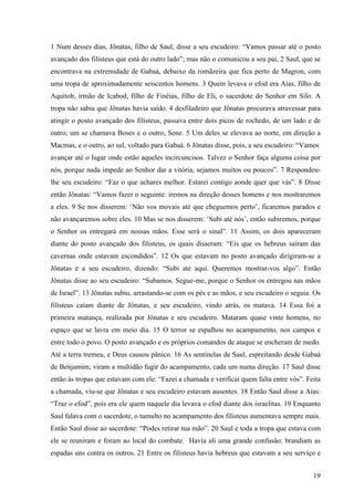 19
1 Num desses dias, Jônatas, filho de Saul, disse a seu escudeiro: “Vamos passar até o posto
avançado dos filisteus que está do outro lado”; mas não o comunicou a seu pai, 2 Saul, que se
encontrava na extremidade de Gabaá, debaixo da romãzeira que fica perto de Magron, com
uma tropa de aproximadamente seiscentos homens. 3 Quem levava o efod era Aías, filho de
Aquitob, irmão de Icabod, filho de Finéias, filho de Eli, o sacerdote do Senhor em Silo. A
tropa não sabia que Jônatas havia saído. 4 desfiladeiro que Jônatas procurava atravessar para
atingir o posto avançado dos filisteus, passava entre dois picos de rochedo, de um lado e de
outro; um se chamava Boses e o outro, Sene. 5 Um deles se elevava ao norte, em direção a
Macmas, e o outro, ao sul, voltado para Gabaá. 6 Jônatas disse, pois, a seu escudeiro: “Vamos
avançar até o lugar onde estão aqueles incircuncisos. Talvez o Senhor faça alguma coisa por
nós, porque nada impede ao Senhor dar a vitória, sejamos muitos ou poucos”. 7 Respondeu-
lhe seu escudeiro: “Faz o que achares melhor. Estarei contigo aonde quer que vás”. 8 Disse
então Jônatas: “Vamos fazer o seguinte: iremos na direção desses homens e nos mostraremos
a eles. 9 Se nos disserem: ‘Não vos movais até que cheguemos perto’, ficaremos parados e
não avançaremos sobre eles. 10 Mas se nos disserem: ‘Subi até nós’, então subiremos, porque
o Senhor os entregará em nossas mãos. Esse será o sinal”. 11 Assim, os dois apareceram
diante do posto avançado dos filisteus, os quais disseram: “Eis que os hebreus saíram das
cavernas onde estavam escondidos”. 12 Os que estavam no posto avançado dirigiram-se a
Jônatas e a seu escudeiro, dizendo: “Subi até aqui. Queremos mostrar-vos algo”. Então
Jônatas disse ao seu escudeiro: “Subamos. Segue-me, porque o Senhor os entregou nas mãos
de Israel”. 13 Jônatas subiu, arrastando-se com os pés e as mãos, e seu escudeiro o seguia. Os
filisteus caíam diante de Jônatas, e seu escudeiro, vindo atrás, os matava. 14 Essa foi a
primeira matança, realizada por Jônatas e seu escudeiro. Mataram quase vinte homens, no
espaço que se lavra em meio dia. 15 O terror se espalhou no acampamento, nos campos e
entre todo o povo. O posto avançado e os próprios comandos de ataque se encheram de medo.
Até a terra tremeu, e Deus causou pânico. 16 As sentinelas de Saul, espreitando desde Gabaá
de Benjamim, viram a multidão fugir do acampamento, cada um numa direção. 17 Saul disse
então às tropas que estavam com ele: “Fazei a chamada e verificai quem falta entre vós”. Feita
a chamada, viu-se que Jônatas e seu escudeiro estavam ausentes. 18 Então Saul disse a Aías:
“Traz o efod”, pois era ele quem naquele dia levava o efod diante dos israelitas. 19 Enquanto
Saul falava com o sacerdote, o tumulto no acampamento dos filisteus aumentava sempre mais.
Então Saul disse ao sacerdote: “Podes retirar tua mão”. 20 Saul e toda a tropa que estava com
ele se reuniram e foram ao local do combate. Havia ali uma grande confusão: brandiam as
espadas uns contra os outros. 21 Entre os filisteus havia hebreus que estavam a seu serviço e
 