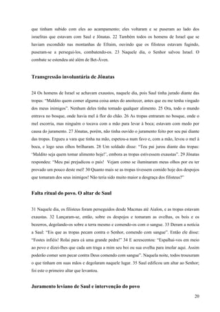 20
que tinham subido com eles ao acampamento; eles voltaram e se puseram ao lado dos
israelitas que estavam com Saul e Jônatas. 22 Também todos os homens de Israel que se
haviam escondido nas montanhas de Efraim, ouvindo que os filisteus estavam fugindo,
puseram-se a persegui-los, combatendo-os. 23 Naquele dia, o Senhor salvou Israel. O
combate se estendeu até além de Bet-Áven.
Transgressão involuntária de Jônatas
24 Os homens de Israel se achavam exaustos, naquele dia, pois Saul tinha jurado diante das
tropas: “Maldito quem comer alguma coisa antes do anoitecer, antes que eu me tenha vingado
dos meus inimigos”. Nenhum deles tinha tomado qualquer alimento. 25 Ora, todo o mundo
entrava no bosque, onde havia mel à flor do chão. 26 As tropas entraram no bosque, onde o
mel escorria, mas ninguém o tocava com a mão para levar à boca; estavam com medo por
causa do juramento. 27 Jônatas, porém, não tinha ouvido o juramento feito por seu pai diante
das tropas. Ergueu a vara que tinha na mão, espetou-a num favo e, com a mão, levou o mel à
boca, e logo seus olhos brilharam. 28 Um soldado disse: “Teu pai jurou diante das tropas:
‘Maldito seja quem tomar alimento hoje!’, embora as tropas estivessem exaustas”. 29 Jônatas
respondeu: “Meu pai prejudicou o país! Vejam como se iluminaram meus olhos por eu ter
provado um pouco deste mel! 30 Quanto mais se as tropas tivessem comido hoje dos despojos
que tomaram dos seus inimigos! Não teria sido muito maior a desgraça dos filisteus?”
Falta ritual do povo. O altar de Saul
31 Naquele dia, os filisteus foram perseguidos desde Macmas até Aialon, e as tropas estavam
exaustas. 32 Lançaram-se, então, sobre os despojos e tomaram as ovelhas, os bois e os
bezerros, degolando-os sobre a terra mesmo e comendo-os com o sangue. 33 Deram a notícia
a Saul: “Eis que as tropas pecam contra o Senhor, comendo com sangue”. Então ele disse:
“Fostes infiéis! Rolai para cá uma grande pedra!” 34 E acrescentou: “Espalhai-vos em meio
ao povo e dizei-lhes que cada um traga a mim seu boi ou sua ovelha para imolar aqui. Assim
poderão comer sem pecar contra Deus comendo com sangue”. Naquela noite, todos trouxeram
o que tinham em suas mãos e degolaram naquele lugar. 35 Saul edificou um altar ao Senhor;
foi este o primeiro altar que levantou.
Juramento leviano de Saul e intervenção do povo
 